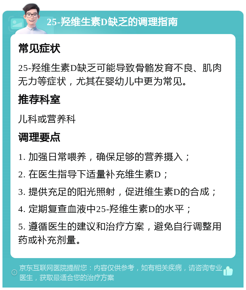 25-羟维生素D缺乏的调理指南 常见症状 25-羟维生素D缺乏可能导致骨骼发育不良、肌肉无力等症状，尤其在婴幼儿中更为常见。 推荐科室 儿科或营养科 调理要点 1. 加强日常喂养，确保足够的营养摄入； 2. 在医生指导下适量补充维生素D； 3. 提供充足的阳光照射，促进维生素D的合成； 4. 定期复查血液中25-羟维生素D的水平； 5. 遵循医生的建议和治疗方案，避免自行调整用药或补充剂量。