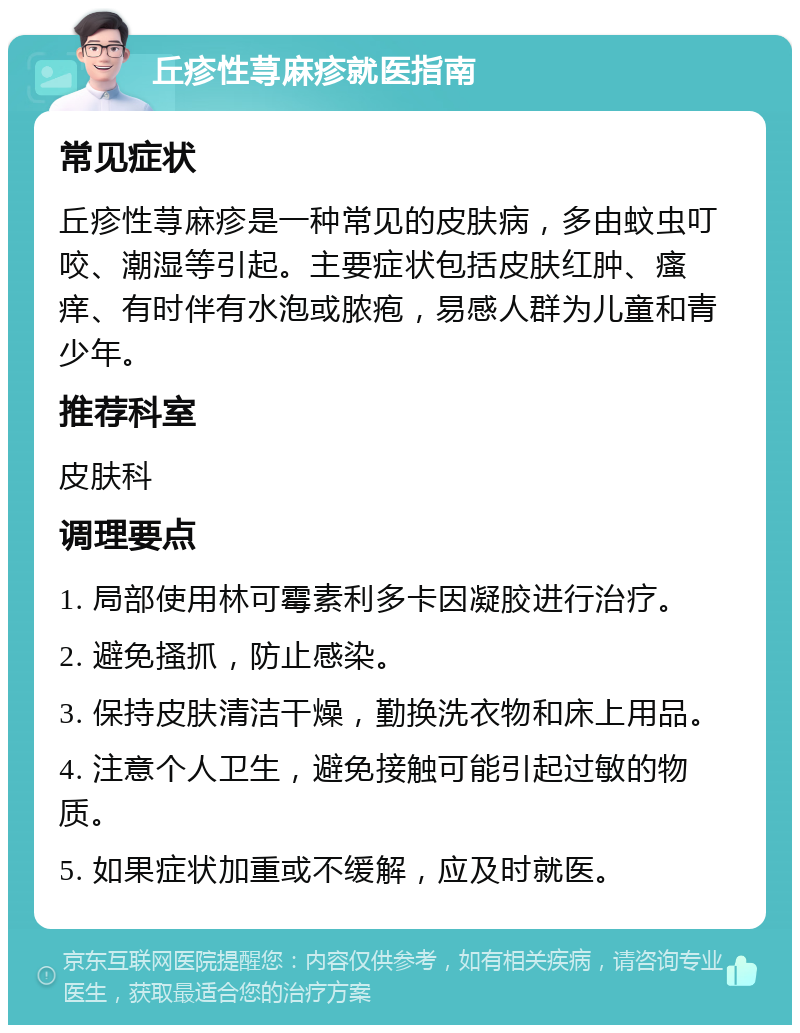 丘疹性荨麻疹就医指南 常见症状 丘疹性荨麻疹是一种常见的皮肤病，多由蚊虫叮咬、潮湿等引起。主要症状包括皮肤红肿、瘙痒、有时伴有水泡或脓疱，易感人群为儿童和青少年。 推荐科室 皮肤科 调理要点 1. 局部使用林可霉素利多卡因凝胶进行治疗。 2. 避免搔抓，防止感染。 3. 保持皮肤清洁干燥，勤换洗衣物和床上用品。 4. 注意个人卫生，避免接触可能引起过敏的物质。 5. 如果症状加重或不缓解，应及时就医。