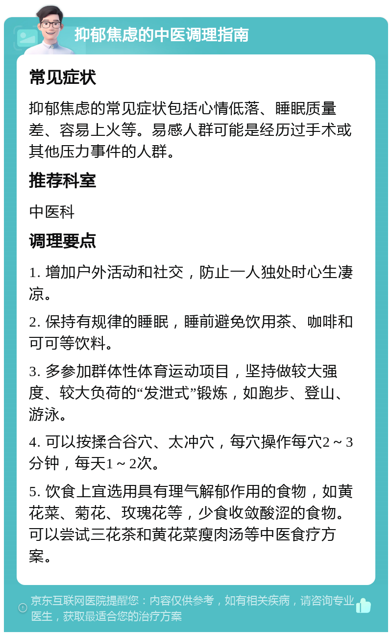 抑郁焦虑的中医调理指南 常见症状 抑郁焦虑的常见症状包括心情低落、睡眠质量差、容易上火等。易感人群可能是经历过手术或其他压力事件的人群。 推荐科室 中医科 调理要点 1. 增加户外活动和社交，防止一人独处时心生凄凉。 2. 保持有规律的睡眠，睡前避免饮用茶、咖啡和可可等饮料。 3. 多参加群体性体育运动项目，坚持做较大强度、较大负荷的“发泄式”锻炼，如跑步、登山、游泳。 4. 可以按揉合谷穴、太冲穴，每穴操作每穴2～3分钟，每天1～2次。 5. 饮食上宜选用具有理气解郁作用的食物，如黄花菜、菊花、玫瑰花等，少食收敛酸涩的食物。可以尝试三花茶和黄花菜瘦肉汤等中医食疗方案。