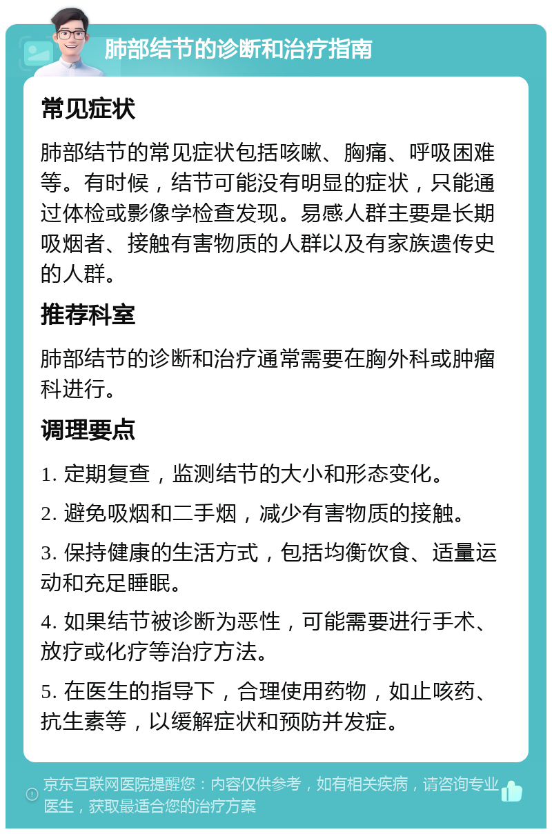 肺部结节的诊断和治疗指南 常见症状 肺部结节的常见症状包括咳嗽、胸痛、呼吸困难等。有时候，结节可能没有明显的症状，只能通过体检或影像学检查发现。易感人群主要是长期吸烟者、接触有害物质的人群以及有家族遗传史的人群。 推荐科室 肺部结节的诊断和治疗通常需要在胸外科或肿瘤科进行。 调理要点 1. 定期复查，监测结节的大小和形态变化。 2. 避免吸烟和二手烟，减少有害物质的接触。 3. 保持健康的生活方式，包括均衡饮食、适量运动和充足睡眠。 4. 如果结节被诊断为恶性，可能需要进行手术、放疗或化疗等治疗方法。 5. 在医生的指导下，合理使用药物，如止咳药、抗生素等，以缓解症状和预防并发症。