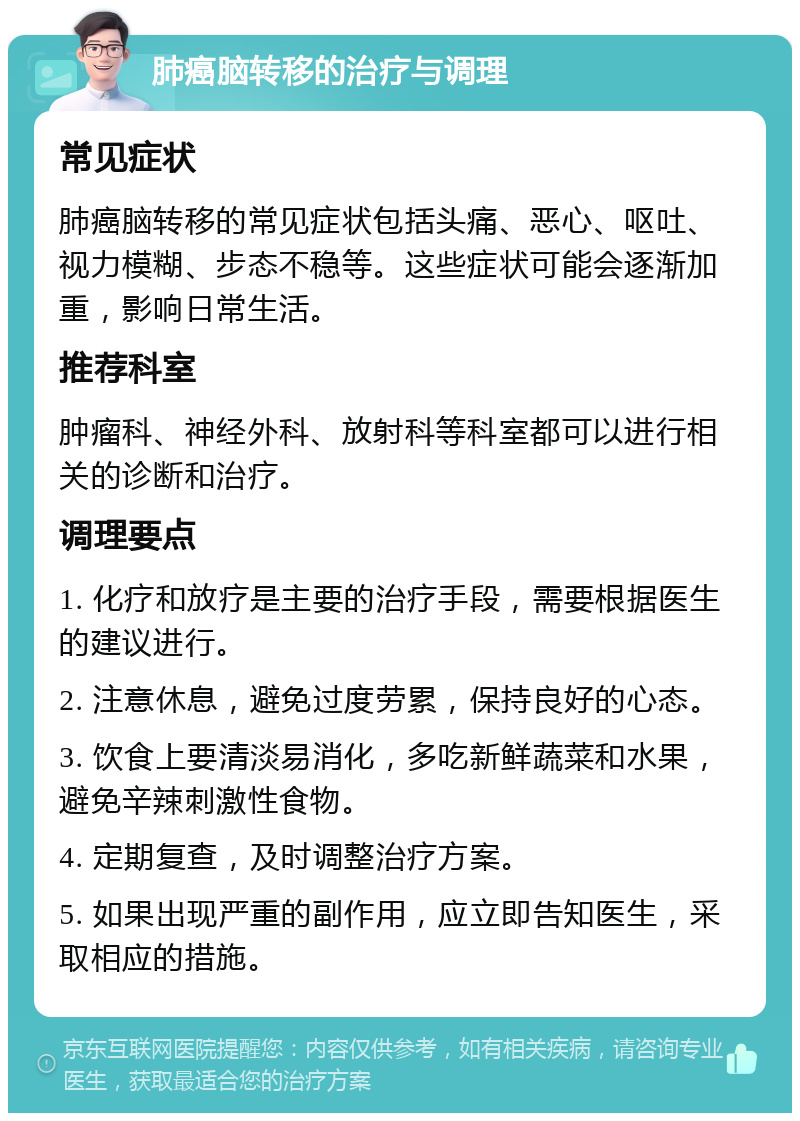 肺癌脑转移的治疗与调理 常见症状 肺癌脑转移的常见症状包括头痛、恶心、呕吐、视力模糊、步态不稳等。这些症状可能会逐渐加重，影响日常生活。 推荐科室 肿瘤科、神经外科、放射科等科室都可以进行相关的诊断和治疗。 调理要点 1. 化疗和放疗是主要的治疗手段，需要根据医生的建议进行。 2. 注意休息，避免过度劳累，保持良好的心态。 3. 饮食上要清淡易消化，多吃新鲜蔬菜和水果，避免辛辣刺激性食物。 4. 定期复查，及时调整治疗方案。 5. 如果出现严重的副作用，应立即告知医生，采取相应的措施。