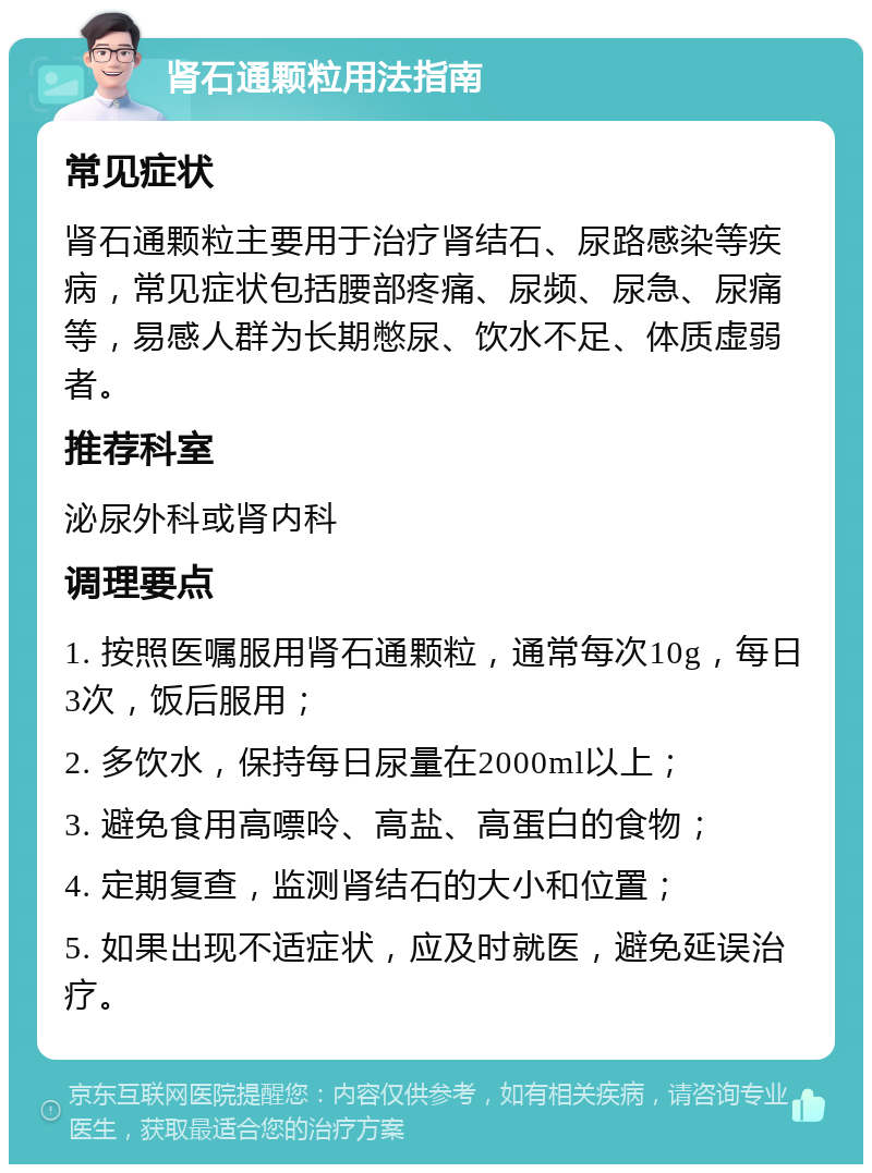 肾石通颗粒用法指南 常见症状 肾石通颗粒主要用于治疗肾结石、尿路感染等疾病，常见症状包括腰部疼痛、尿频、尿急、尿痛等，易感人群为长期憋尿、饮水不足、体质虚弱者。 推荐科室 泌尿外科或肾内科 调理要点 1. 按照医嘱服用肾石通颗粒，通常每次10g，每日3次，饭后服用； 2. 多饮水，保持每日尿量在2000ml以上； 3. 避免食用高嘌呤、高盐、高蛋白的食物； 4. 定期复查，监测肾结石的大小和位置； 5. 如果出现不适症状，应及时就医，避免延误治疗。