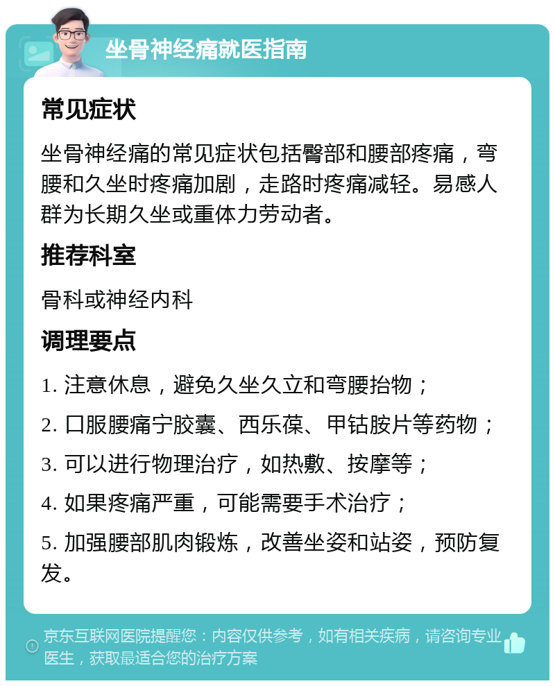 坐骨神经痛就医指南 常见症状 坐骨神经痛的常见症状包括臀部和腰部疼痛，弯腰和久坐时疼痛加剧，走路时疼痛减轻。易感人群为长期久坐或重体力劳动者。 推荐科室 骨科或神经内科 调理要点 1. 注意休息，避免久坐久立和弯腰抬物； 2. 口服腰痛宁胶囊、西乐葆、甲钴胺片等药物； 3. 可以进行物理治疗，如热敷、按摩等； 4. 如果疼痛严重，可能需要手术治疗； 5. 加强腰部肌肉锻炼，改善坐姿和站姿，预防复发。