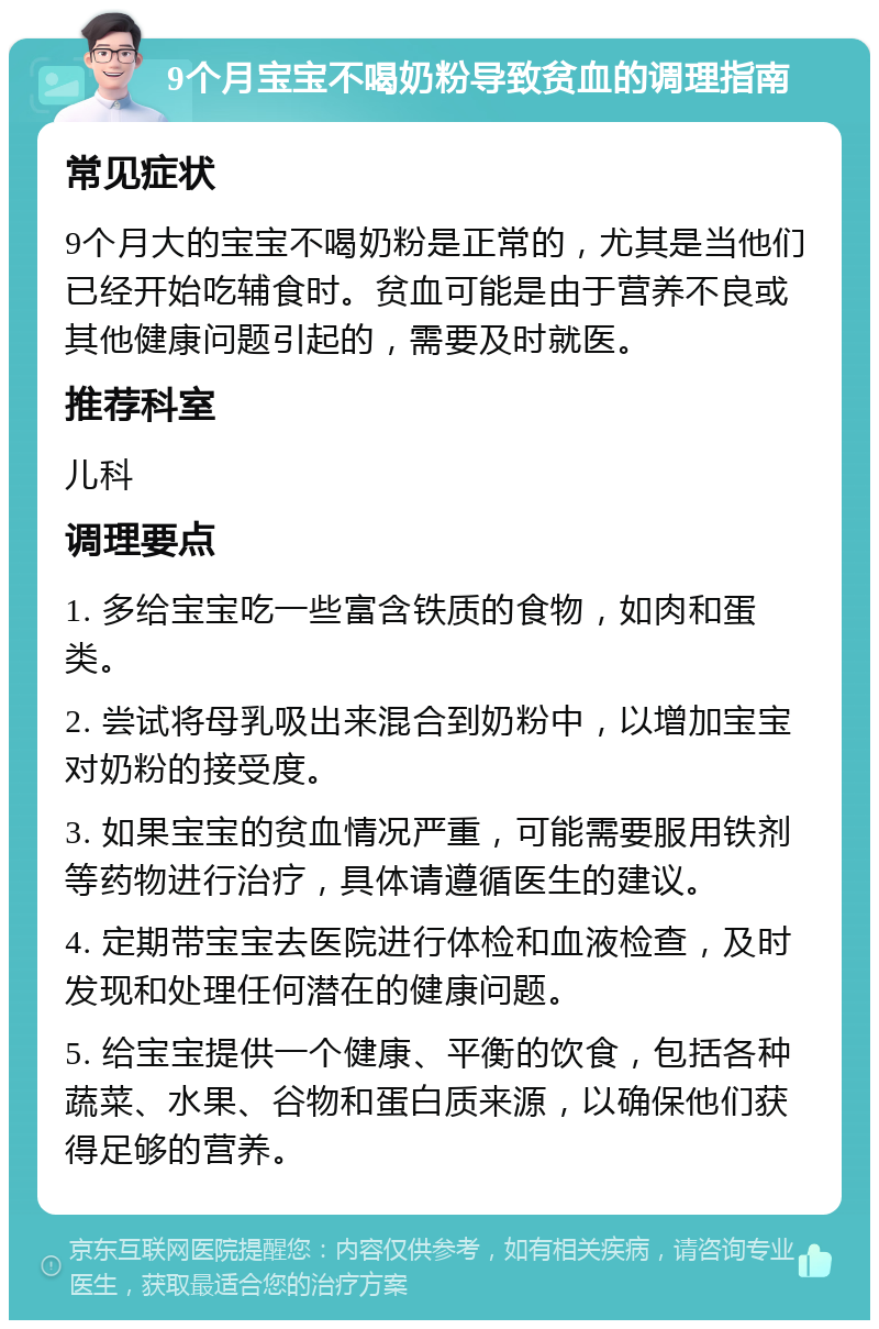 9个月宝宝不喝奶粉导致贫血的调理指南 常见症状 9个月大的宝宝不喝奶粉是正常的，尤其是当他们已经开始吃辅食时。贫血可能是由于营养不良或其他健康问题引起的，需要及时就医。 推荐科室 儿科 调理要点 1. 多给宝宝吃一些富含铁质的食物，如肉和蛋类。 2. 尝试将母乳吸出来混合到奶粉中，以增加宝宝对奶粉的接受度。 3. 如果宝宝的贫血情况严重，可能需要服用铁剂等药物进行治疗，具体请遵循医生的建议。 4. 定期带宝宝去医院进行体检和血液检查，及时发现和处理任何潜在的健康问题。 5. 给宝宝提供一个健康、平衡的饮食，包括各种蔬菜、水果、谷物和蛋白质来源，以确保他们获得足够的营养。