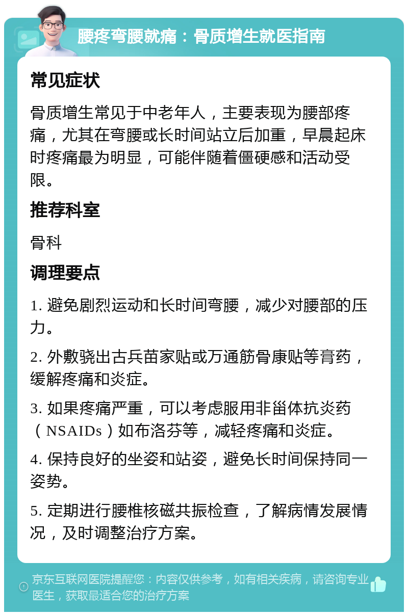 腰疼弯腰就痛：骨质增生就医指南 常见症状 骨质增生常见于中老年人，主要表现为腰部疼痛，尤其在弯腰或长时间站立后加重，早晨起床时疼痛最为明显，可能伴随着僵硬感和活动受限。 推荐科室 骨科 调理要点 1. 避免剧烈运动和长时间弯腰，减少对腰部的压力。 2. 外敷骁出古兵苗家贴或万通筋骨康贴等膏药，缓解疼痛和炎症。 3. 如果疼痛严重，可以考虑服用非甾体抗炎药（NSAIDs）如布洛芬等，减轻疼痛和炎症。 4. 保持良好的坐姿和站姿，避免长时间保持同一姿势。 5. 定期进行腰椎核磁共振检查，了解病情发展情况，及时调整治疗方案。