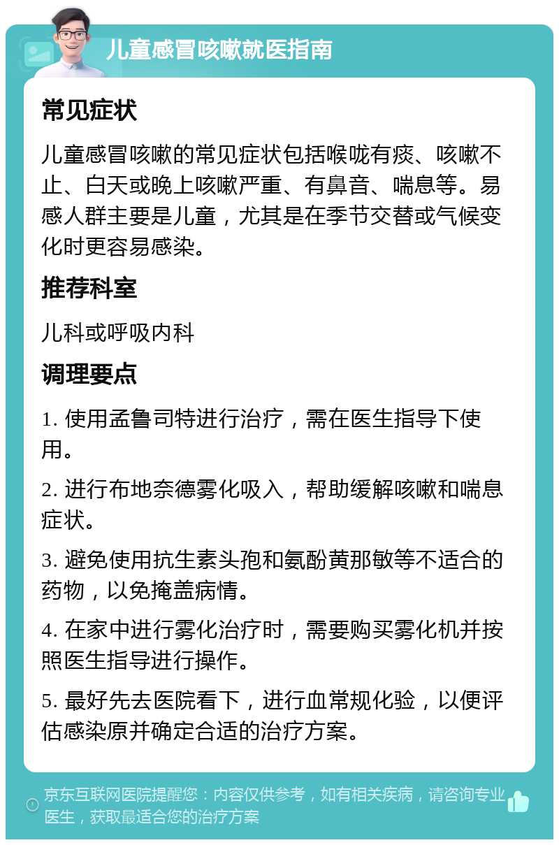 儿童感冒咳嗽就医指南 常见症状 儿童感冒咳嗽的常见症状包括喉咙有痰、咳嗽不止、白天或晚上咳嗽严重、有鼻音、喘息等。易感人群主要是儿童，尤其是在季节交替或气候变化时更容易感染。 推荐科室 儿科或呼吸内科 调理要点 1. 使用孟鲁司特进行治疗，需在医生指导下使用。 2. 进行布地奈德雾化吸入，帮助缓解咳嗽和喘息症状。 3. 避免使用抗生素头孢和氨酚黄那敏等不适合的药物，以免掩盖病情。 4. 在家中进行雾化治疗时，需要购买雾化机并按照医生指导进行操作。 5. 最好先去医院看下，进行血常规化验，以便评估感染原并确定合适的治疗方案。