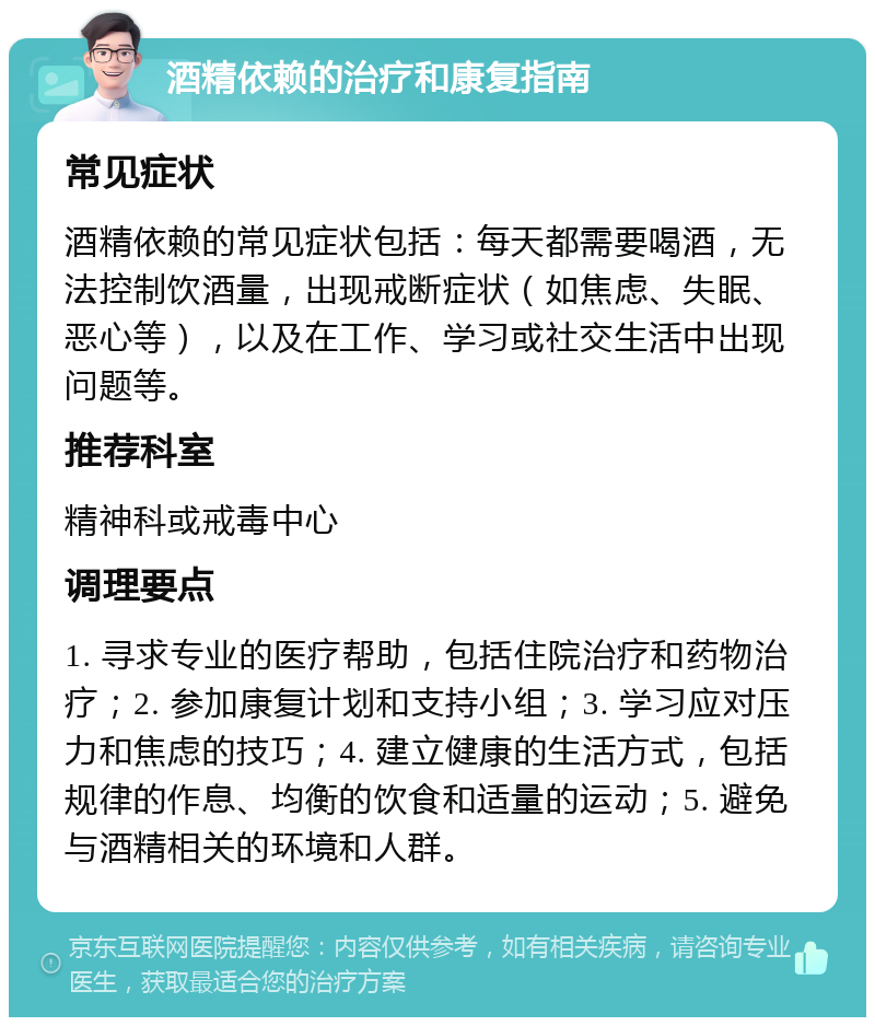 酒精依赖的治疗和康复指南 常见症状 酒精依赖的常见症状包括：每天都需要喝酒，无法控制饮酒量，出现戒断症状（如焦虑、失眠、恶心等），以及在工作、学习或社交生活中出现问题等。 推荐科室 精神科或戒毒中心 调理要点 1. 寻求专业的医疗帮助，包括住院治疗和药物治疗；2. 参加康复计划和支持小组；3. 学习应对压力和焦虑的技巧；4. 建立健康的生活方式，包括规律的作息、均衡的饮食和适量的运动；5. 避免与酒精相关的环境和人群。