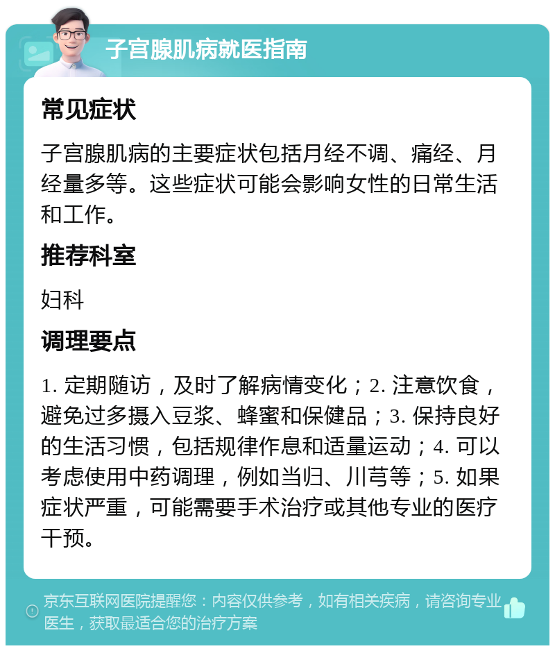 子宫腺肌病就医指南 常见症状 子宫腺肌病的主要症状包括月经不调、痛经、月经量多等。这些症状可能会影响女性的日常生活和工作。 推荐科室 妇科 调理要点 1. 定期随访，及时了解病情变化；2. 注意饮食，避免过多摄入豆浆、蜂蜜和保健品；3. 保持良好的生活习惯，包括规律作息和适量运动；4. 可以考虑使用中药调理，例如当归、川芎等；5. 如果症状严重，可能需要手术治疗或其他专业的医疗干预。