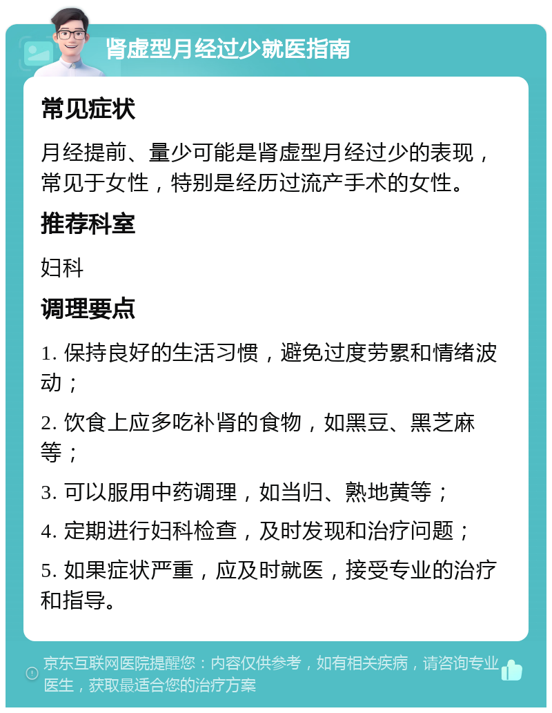 肾虚型月经过少就医指南 常见症状 月经提前、量少可能是肾虚型月经过少的表现，常见于女性，特别是经历过流产手术的女性。 推荐科室 妇科 调理要点 1. 保持良好的生活习惯，避免过度劳累和情绪波动； 2. 饮食上应多吃补肾的食物，如黑豆、黑芝麻等； 3. 可以服用中药调理，如当归、熟地黄等； 4. 定期进行妇科检查，及时发现和治疗问题； 5. 如果症状严重，应及时就医，接受专业的治疗和指导。