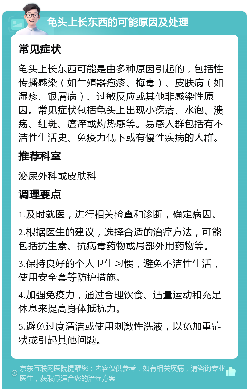 龟头上长东西的可能原因及处理 常见症状 龟头上长东西可能是由多种原因引起的，包括性传播感染（如生殖器疱疹、梅毒）、皮肤病（如湿疹、银屑病）、过敏反应或其他非感染性原因。常见症状包括龟头上出现小疙瘩、水泡、溃疡、红斑、瘙痒或灼热感等。易感人群包括有不洁性生活史、免疫力低下或有慢性疾病的人群。 推荐科室 泌尿外科或皮肤科 调理要点 1.及时就医，进行相关检查和诊断，确定病因。 2.根据医生的建议，选择合适的治疗方法，可能包括抗生素、抗病毒药物或局部外用药物等。 3.保持良好的个人卫生习惯，避免不洁性生活，使用安全套等防护措施。 4.加强免疫力，通过合理饮食、适量运动和充足休息来提高身体抵抗力。 5.避免过度清洁或使用刺激性洗液，以免加重症状或引起其他问题。