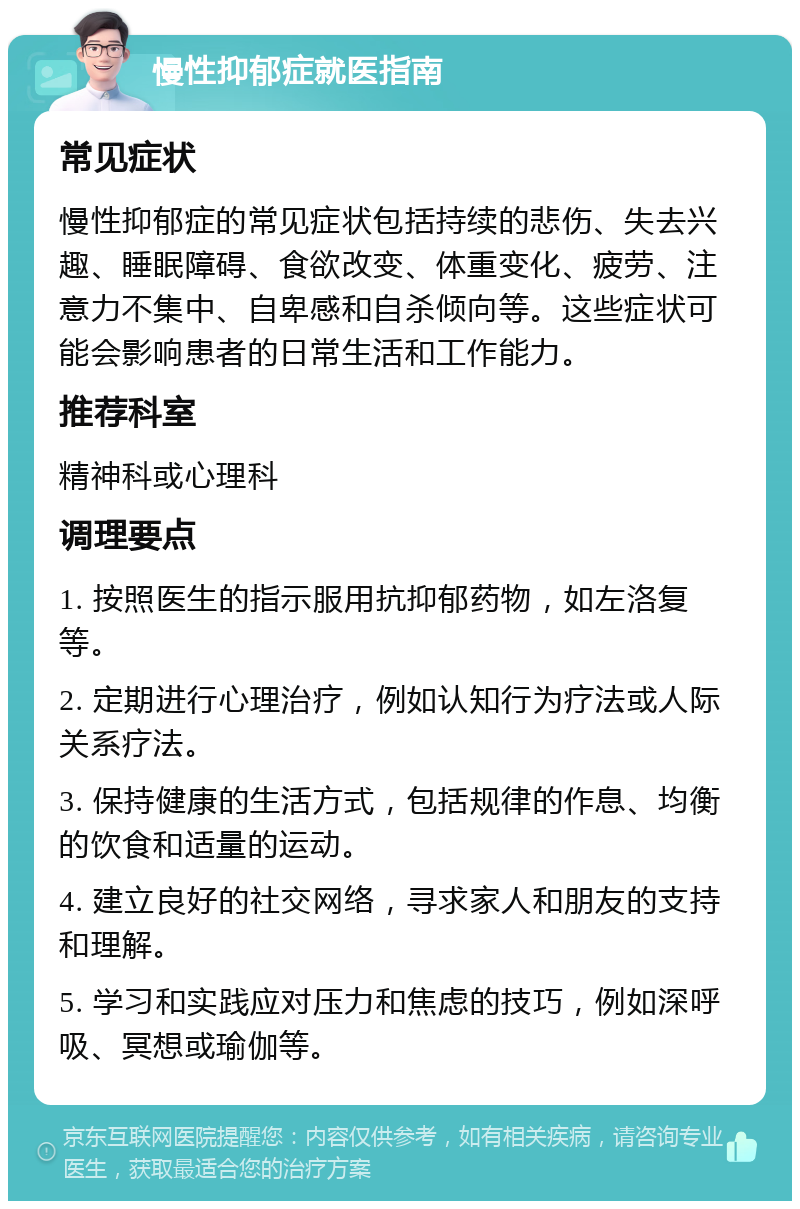 慢性抑郁症就医指南 常见症状 慢性抑郁症的常见症状包括持续的悲伤、失去兴趣、睡眠障碍、食欲改变、体重变化、疲劳、注意力不集中、自卑感和自杀倾向等。这些症状可能会影响患者的日常生活和工作能力。 推荐科室 精神科或心理科 调理要点 1. 按照医生的指示服用抗抑郁药物，如左洛复等。 2. 定期进行心理治疗，例如认知行为疗法或人际关系疗法。 3. 保持健康的生活方式，包括规律的作息、均衡的饮食和适量的运动。 4. 建立良好的社交网络，寻求家人和朋友的支持和理解。 5. 学习和实践应对压力和焦虑的技巧，例如深呼吸、冥想或瑜伽等。