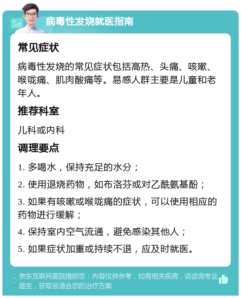 病毒性发烧就医指南 常见症状 病毒性发烧的常见症状包括高热、头痛、咳嗽、喉咙痛、肌肉酸痛等。易感人群主要是儿童和老年人。 推荐科室 儿科或内科 调理要点 1. 多喝水，保持充足的水分； 2. 使用退烧药物，如布洛芬或对乙酰氨基酚； 3. 如果有咳嗽或喉咙痛的症状，可以使用相应的药物进行缓解； 4. 保持室内空气流通，避免感染其他人； 5. 如果症状加重或持续不退，应及时就医。