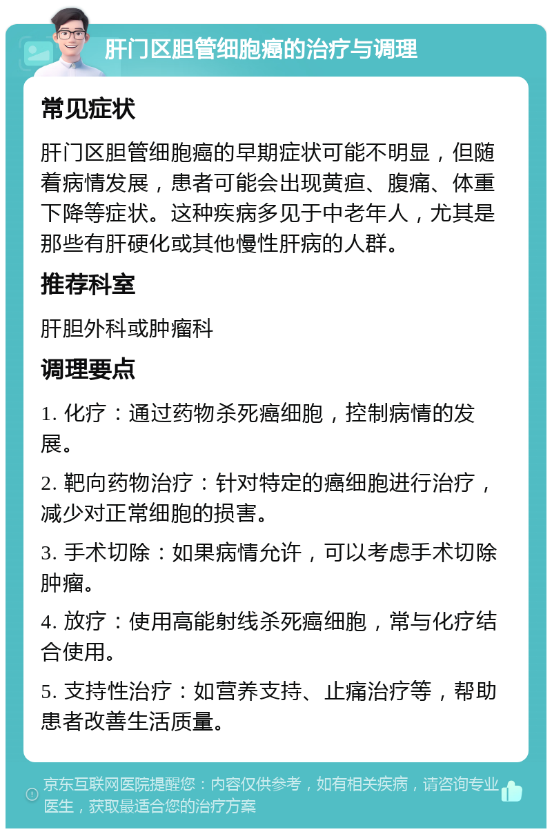 肝门区胆管细胞癌的治疗与调理 常见症状 肝门区胆管细胞癌的早期症状可能不明显，但随着病情发展，患者可能会出现黄疸、腹痛、体重下降等症状。这种疾病多见于中老年人，尤其是那些有肝硬化或其他慢性肝病的人群。 推荐科室 肝胆外科或肿瘤科 调理要点 1. 化疗：通过药物杀死癌细胞，控制病情的发展。 2. 靶向药物治疗：针对特定的癌细胞进行治疗，减少对正常细胞的损害。 3. 手术切除：如果病情允许，可以考虑手术切除肿瘤。 4. 放疗：使用高能射线杀死癌细胞，常与化疗结合使用。 5. 支持性治疗：如营养支持、止痛治疗等，帮助患者改善生活质量。