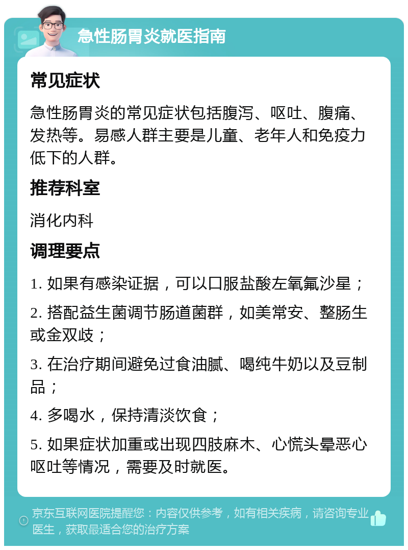 急性肠胃炎就医指南 常见症状 急性肠胃炎的常见症状包括腹泻、呕吐、腹痛、发热等。易感人群主要是儿童、老年人和免疫力低下的人群。 推荐科室 消化内科 调理要点 1. 如果有感染证据，可以口服盐酸左氧氟沙星； 2. 搭配益生菌调节肠道菌群，如美常安、整肠生或金双歧； 3. 在治疗期间避免过食油腻、喝纯牛奶以及豆制品； 4. 多喝水，保持清淡饮食； 5. 如果症状加重或出现四肢麻木、心慌头晕恶心呕吐等情况，需要及时就医。