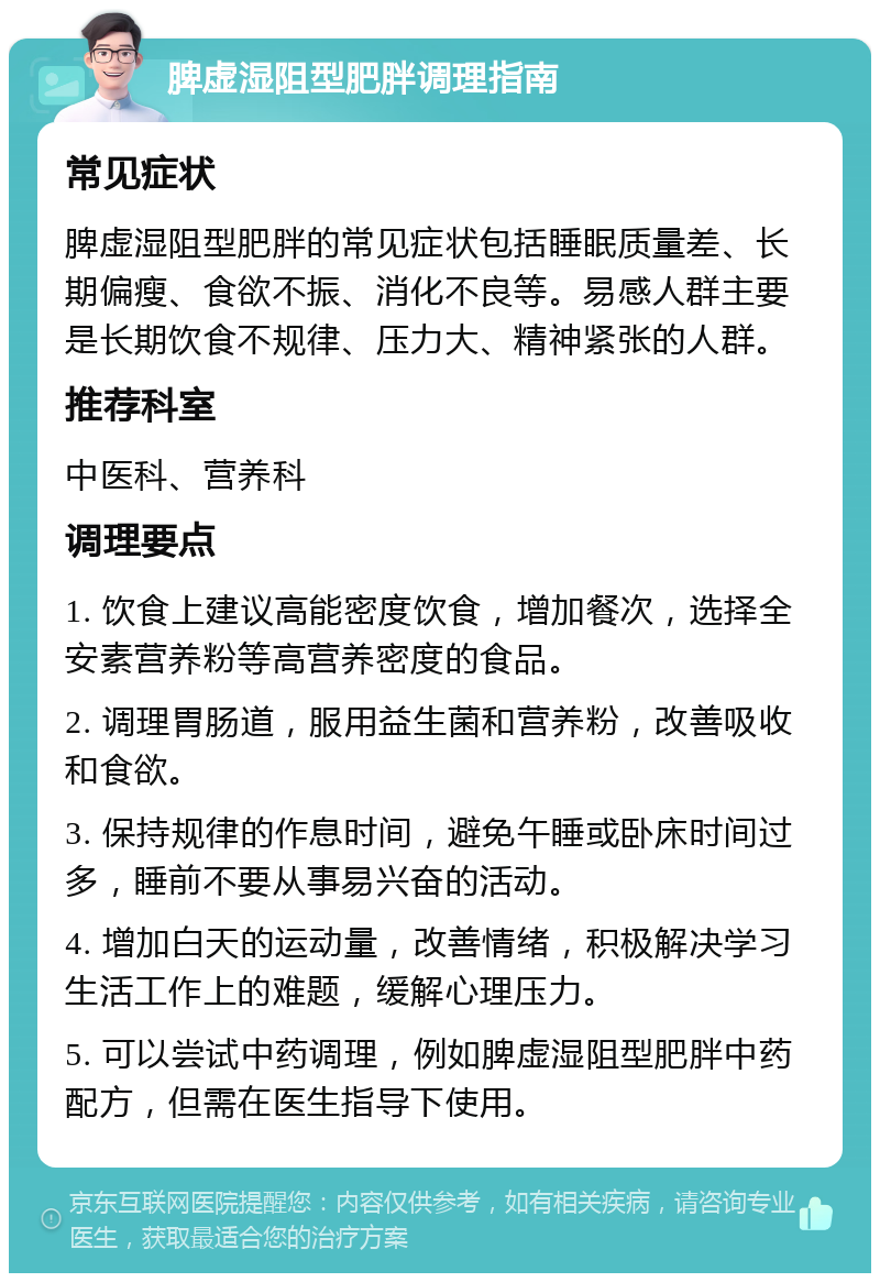 脾虚湿阻型肥胖调理指南 常见症状 脾虚湿阻型肥胖的常见症状包括睡眠质量差、长期偏瘦、食欲不振、消化不良等。易感人群主要是长期饮食不规律、压力大、精神紧张的人群。 推荐科室 中医科、营养科 调理要点 1. 饮食上建议高能密度饮食，增加餐次，选择全安素营养粉等高营养密度的食品。 2. 调理胃肠道，服用益生菌和营养粉，改善吸收和食欲。 3. 保持规律的作息时间，避免午睡或卧床时间过多，睡前不要从事易兴奋的活动。 4. 增加白天的运动量，改善情绪，积极解决学习生活工作上的难题，缓解心理压力。 5. 可以尝试中药调理，例如脾虚湿阻型肥胖中药配方，但需在医生指导下使用。