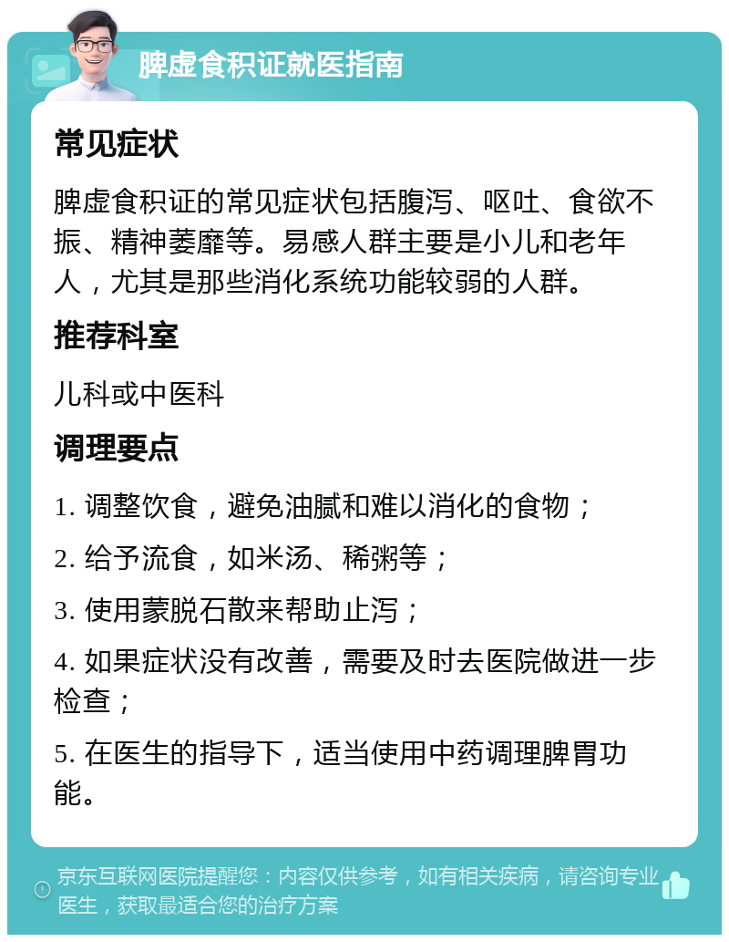 脾虚食积证就医指南 常见症状 脾虚食积证的常见症状包括腹泻、呕吐、食欲不振、精神萎靡等。易感人群主要是小儿和老年人，尤其是那些消化系统功能较弱的人群。 推荐科室 儿科或中医科 调理要点 1. 调整饮食，避免油腻和难以消化的食物； 2. 给予流食，如米汤、稀粥等； 3. 使用蒙脱石散来帮助止泻； 4. 如果症状没有改善，需要及时去医院做进一步检查； 5. 在医生的指导下，适当使用中药调理脾胃功能。