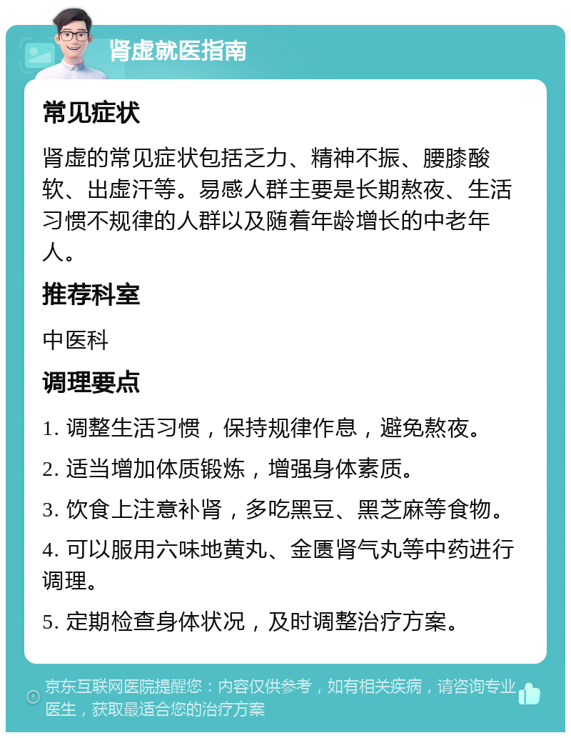 肾虚就医指南 常见症状 肾虚的常见症状包括乏力、精神不振、腰膝酸软、出虚汗等。易感人群主要是长期熬夜、生活习惯不规律的人群以及随着年龄增长的中老年人。 推荐科室 中医科 调理要点 1. 调整生活习惯，保持规律作息，避免熬夜。 2. 适当增加体质锻炼，增强身体素质。 3. 饮食上注意补肾，多吃黑豆、黑芝麻等食物。 4. 可以服用六味地黄丸、金匮肾气丸等中药进行调理。 5. 定期检查身体状况，及时调整治疗方案。