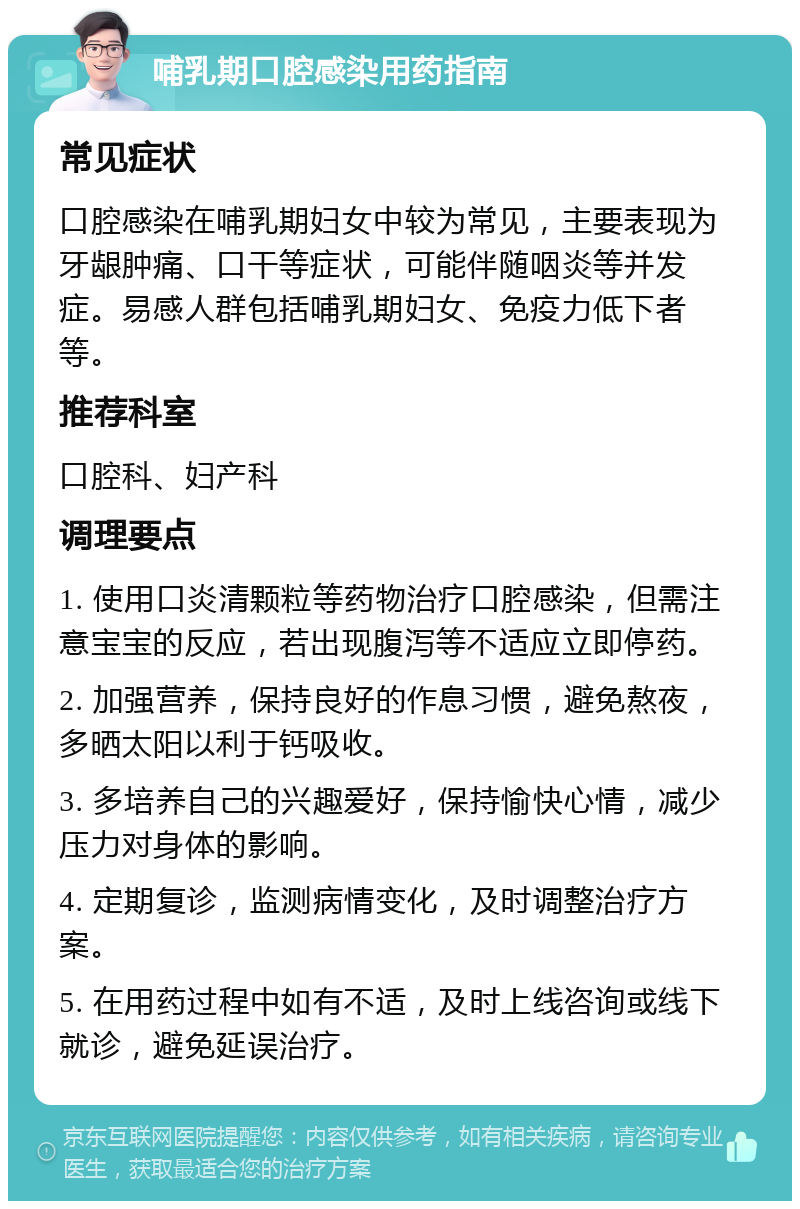 哺乳期口腔感染用药指南 常见症状 口腔感染在哺乳期妇女中较为常见，主要表现为牙龈肿痛、口干等症状，可能伴随咽炎等并发症。易感人群包括哺乳期妇女、免疫力低下者等。 推荐科室 口腔科、妇产科 调理要点 1. 使用口炎清颗粒等药物治疗口腔感染，但需注意宝宝的反应，若出现腹泻等不适应立即停药。 2. 加强营养，保持良好的作息习惯，避免熬夜，多晒太阳以利于钙吸收。 3. 多培养自己的兴趣爱好，保持愉快心情，减少压力对身体的影响。 4. 定期复诊，监测病情变化，及时调整治疗方案。 5. 在用药过程中如有不适，及时上线咨询或线下就诊，避免延误治疗。