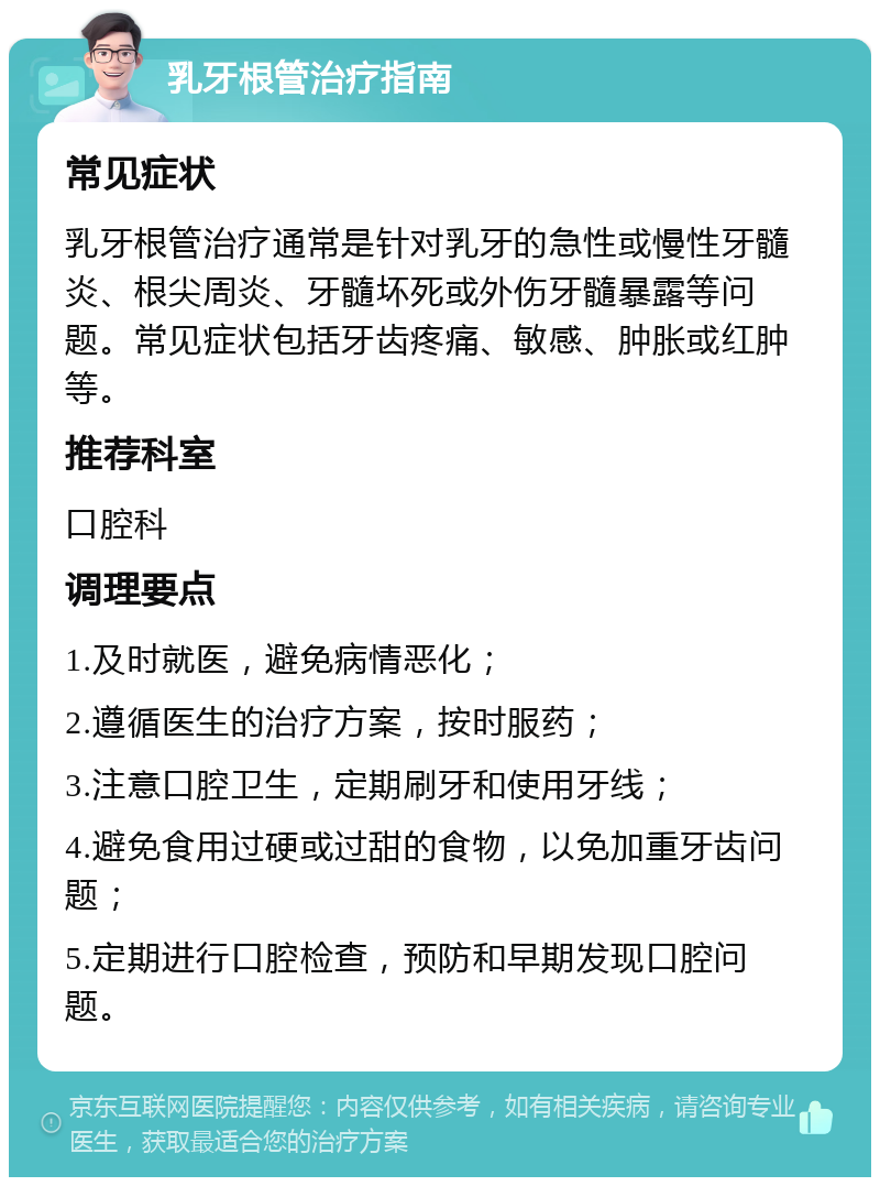 乳牙根管治疗指南 常见症状 乳牙根管治疗通常是针对乳牙的急性或慢性牙髓炎、根尖周炎、牙髓坏死或外伤牙髓暴露等问题。常见症状包括牙齿疼痛、敏感、肿胀或红肿等。 推荐科室 口腔科 调理要点 1.及时就医，避免病情恶化； 2.遵循医生的治疗方案，按时服药； 3.注意口腔卫生，定期刷牙和使用牙线； 4.避免食用过硬或过甜的食物，以免加重牙齿问题； 5.定期进行口腔检查，预防和早期发现口腔问题。