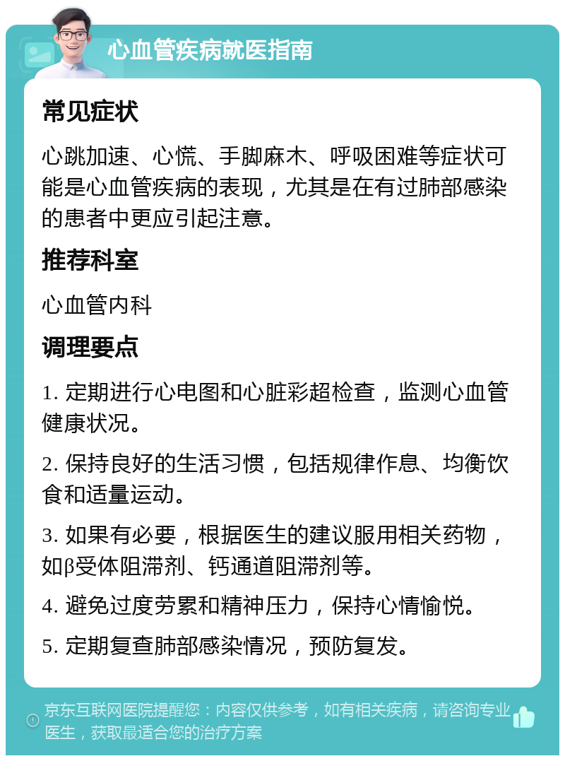 心血管疾病就医指南 常见症状 心跳加速、心慌、手脚麻木、呼吸困难等症状可能是心血管疾病的表现，尤其是在有过肺部感染的患者中更应引起注意。 推荐科室 心血管内科 调理要点 1. 定期进行心电图和心脏彩超检查，监测心血管健康状况。 2. 保持良好的生活习惯，包括规律作息、均衡饮食和适量运动。 3. 如果有必要，根据医生的建议服用相关药物，如β受体阻滞剂、钙通道阻滞剂等。 4. 避免过度劳累和精神压力，保持心情愉悦。 5. 定期复查肺部感染情况，预防复发。