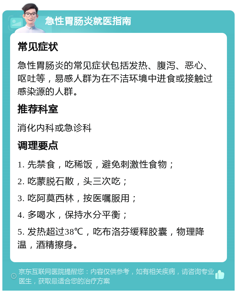 急性胃肠炎就医指南 常见症状 急性胃肠炎的常见症状包括发热、腹泻、恶心、呕吐等，易感人群为在不洁环境中进食或接触过感染源的人群。 推荐科室 消化内科或急诊科 调理要点 1. 先禁食，吃稀饭，避免刺激性食物； 2. 吃蒙脱石散，头三次吃； 3. 吃阿莫西林，按医嘱服用； 4. 多喝水，保持水分平衡； 5. 发热超过38℃，吃布洛芬缓释胶囊，物理降温，酒精擦身。