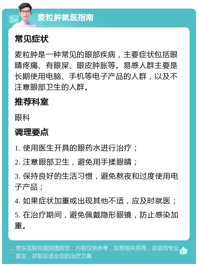 麦粒肿就医指南 常见症状 麦粒肿是一种常见的眼部疾病，主要症状包括眼睛疼痛、有眼屎、眼皮肿胀等。易感人群主要是长期使用电脑、手机等电子产品的人群，以及不注意眼部卫生的人群。 推荐科室 眼科 调理要点 1. 使用医生开具的眼药水进行治疗； 2. 注意眼部卫生，避免用手揉眼睛； 3. 保持良好的生活习惯，避免熬夜和过度使用电子产品； 4. 如果症状加重或出现其他不适，应及时就医； 5. 在治疗期间，避免佩戴隐形眼镜，防止感染加重。