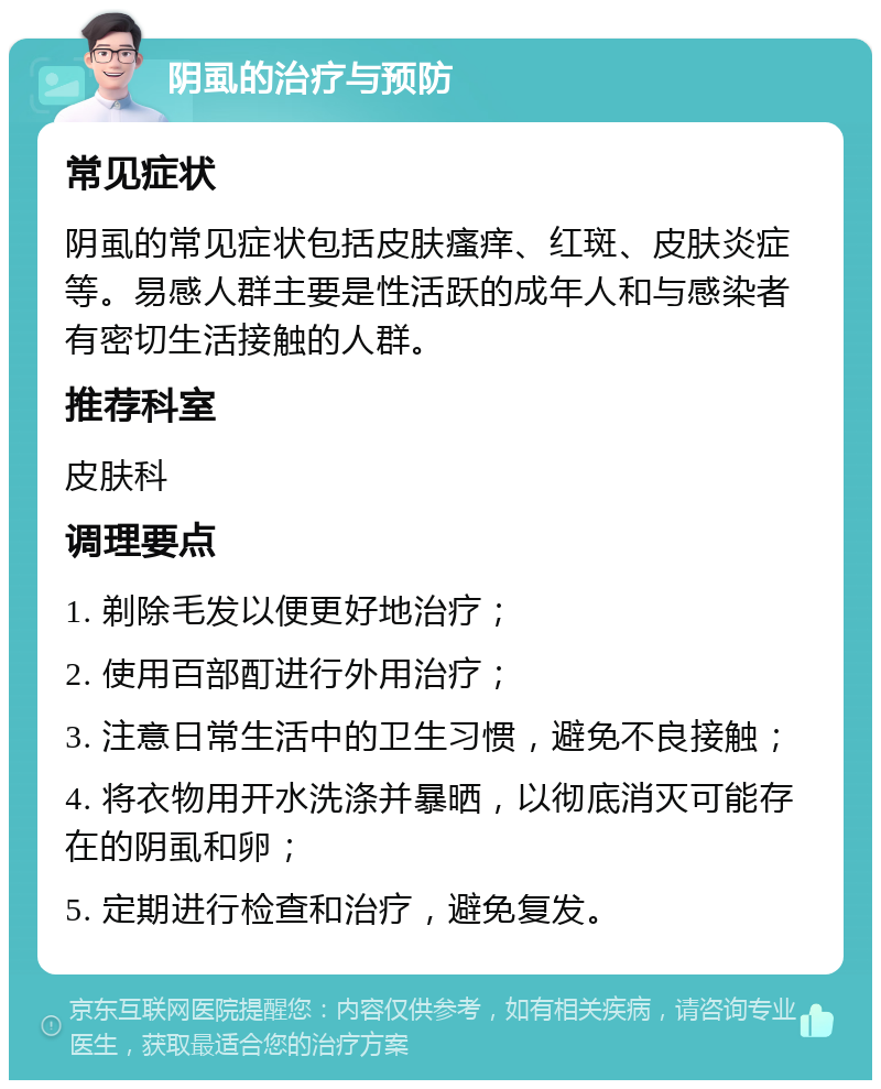 阴虱的治疗与预防 常见症状 阴虱的常见症状包括皮肤瘙痒、红斑、皮肤炎症等。易感人群主要是性活跃的成年人和与感染者有密切生活接触的人群。 推荐科室 皮肤科 调理要点 1. 剃除毛发以便更好地治疗； 2. 使用百部酊进行外用治疗； 3. 注意日常生活中的卫生习惯，避免不良接触； 4. 将衣物用开水洗涤并暴晒，以彻底消灭可能存在的阴虱和卵； 5. 定期进行检查和治疗，避免复发。