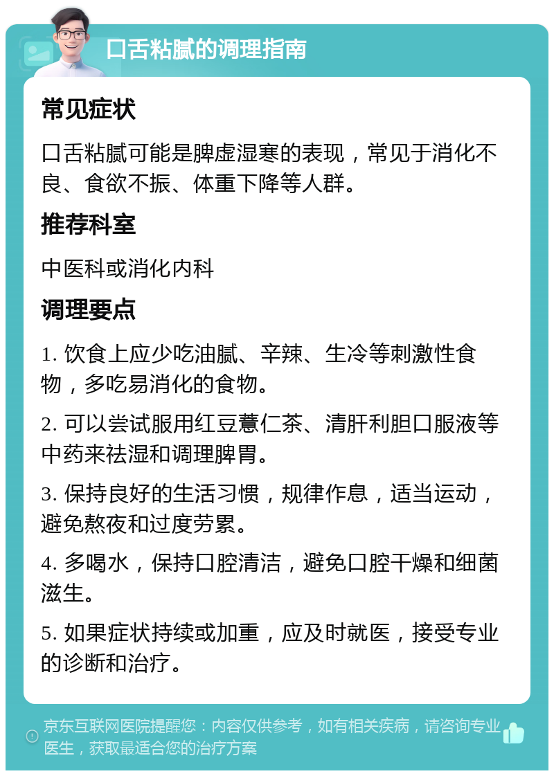 口舌粘腻的调理指南 常见症状 口舌粘腻可能是脾虚湿寒的表现，常见于消化不良、食欲不振、体重下降等人群。 推荐科室 中医科或消化内科 调理要点 1. 饮食上应少吃油腻、辛辣、生冷等刺激性食物，多吃易消化的食物。 2. 可以尝试服用红豆薏仁茶、清肝利胆口服液等中药来祛湿和调理脾胃。 3. 保持良好的生活习惯，规律作息，适当运动，避免熬夜和过度劳累。 4. 多喝水，保持口腔清洁，避免口腔干燥和细菌滋生。 5. 如果症状持续或加重，应及时就医，接受专业的诊断和治疗。