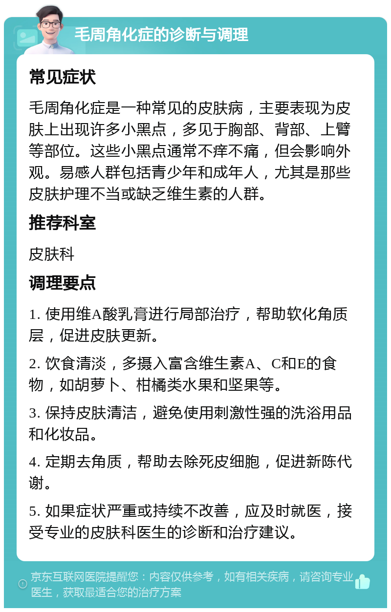 毛周角化症的诊断与调理 常见症状 毛周角化症是一种常见的皮肤病，主要表现为皮肤上出现许多小黑点，多见于胸部、背部、上臂等部位。这些小黑点通常不痒不痛，但会影响外观。易感人群包括青少年和成年人，尤其是那些皮肤护理不当或缺乏维生素的人群。 推荐科室 皮肤科 调理要点 1. 使用维A酸乳膏进行局部治疗，帮助软化角质层，促进皮肤更新。 2. 饮食清淡，多摄入富含维生素A、C和E的食物，如胡萝卜、柑橘类水果和坚果等。 3. 保持皮肤清洁，避免使用刺激性强的洗浴用品和化妆品。 4. 定期去角质，帮助去除死皮细胞，促进新陈代谢。 5. 如果症状严重或持续不改善，应及时就医，接受专业的皮肤科医生的诊断和治疗建议。