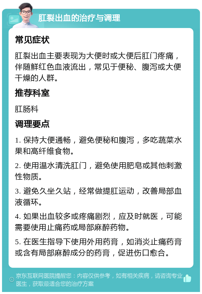 肛裂出血的治疗与调理 常见症状 肛裂出血主要表现为大便时或大便后肛门疼痛，伴随鲜红色血液流出，常见于便秘、腹泻或大便干燥的人群。 推荐科室 肛肠科 调理要点 1. 保持大便通畅，避免便秘和腹泻，多吃蔬菜水果和高纤维食物。 2. 使用温水清洗肛门，避免使用肥皂或其他刺激性物质。 3. 避免久坐久站，经常做提肛运动，改善局部血液循环。 4. 如果出血较多或疼痛剧烈，应及时就医，可能需要使用止痛药或局部麻醉药物。 5. 在医生指导下使用外用药膏，如消炎止痛药膏或含有局部麻醉成分的药膏，促进伤口愈合。