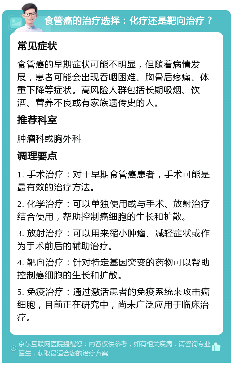 食管癌的治疗选择：化疗还是靶向治疗？ 常见症状 食管癌的早期症状可能不明显，但随着病情发展，患者可能会出现吞咽困难、胸骨后疼痛、体重下降等症状。高风险人群包括长期吸烟、饮酒、营养不良或有家族遗传史的人。 推荐科室 肿瘤科或胸外科 调理要点 1. 手术治疗：对于早期食管癌患者，手术可能是最有效的治疗方法。 2. 化学治疗：可以单独使用或与手术、放射治疗结合使用，帮助控制癌细胞的生长和扩散。 3. 放射治疗：可以用来缩小肿瘤、减轻症状或作为手术前后的辅助治疗。 4. 靶向治疗：针对特定基因突变的药物可以帮助控制癌细胞的生长和扩散。 5. 免疫治疗：通过激活患者的免疫系统来攻击癌细胞，目前正在研究中，尚未广泛应用于临床治疗。