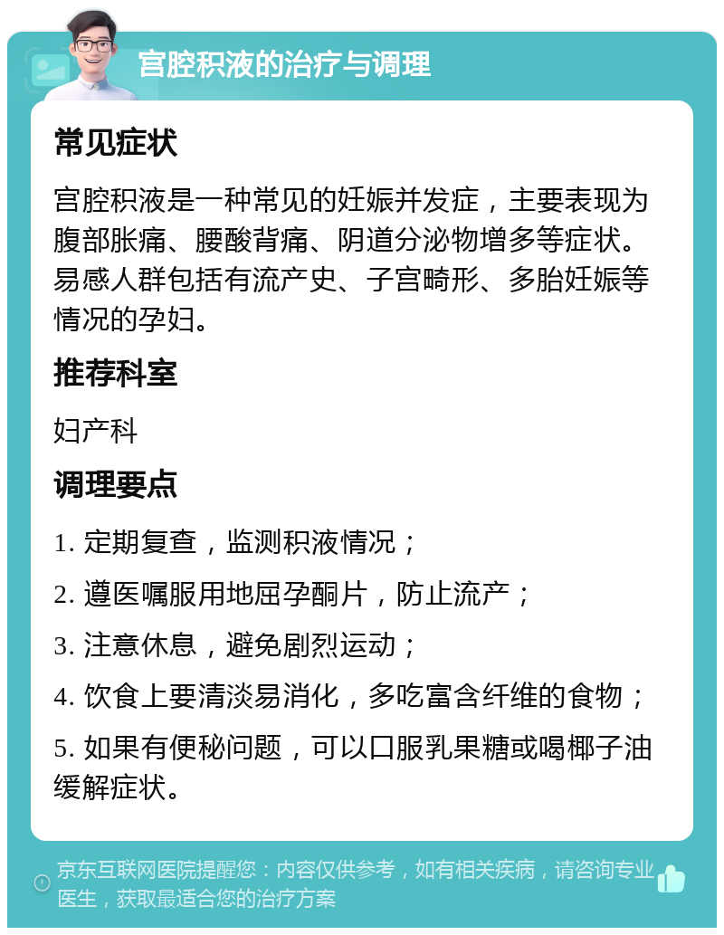 宫腔积液的治疗与调理 常见症状 宫腔积液是一种常见的妊娠并发症，主要表现为腹部胀痛、腰酸背痛、阴道分泌物增多等症状。易感人群包括有流产史、子宫畸形、多胎妊娠等情况的孕妇。 推荐科室 妇产科 调理要点 1. 定期复查，监测积液情况； 2. 遵医嘱服用地屈孕酮片，防止流产； 3. 注意休息，避免剧烈运动； 4. 饮食上要清淡易消化，多吃富含纤维的食物； 5. 如果有便秘问题，可以口服乳果糖或喝椰子油缓解症状。