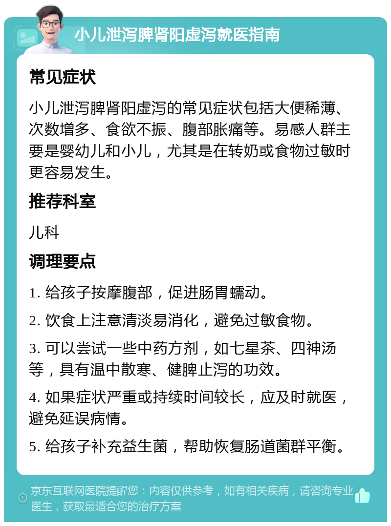 小儿泄泻脾肾阳虚泻就医指南 常见症状 小儿泄泻脾肾阳虚泻的常见症状包括大便稀薄、次数增多、食欲不振、腹部胀痛等。易感人群主要是婴幼儿和小儿，尤其是在转奶或食物过敏时更容易发生。 推荐科室 儿科 调理要点 1. 给孩子按摩腹部，促进肠胃蠕动。 2. 饮食上注意清淡易消化，避免过敏食物。 3. 可以尝试一些中药方剂，如七星茶、四神汤等，具有温中散寒、健脾止泻的功效。 4. 如果症状严重或持续时间较长，应及时就医，避免延误病情。 5. 给孩子补充益生菌，帮助恢复肠道菌群平衡。