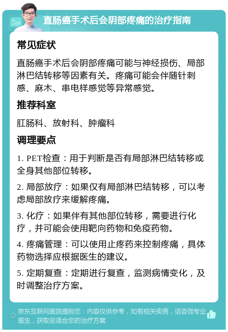 直肠癌手术后会阴部疼痛的治疗指南 常见症状 直肠癌手术后会阴部疼痛可能与神经损伤、局部淋巴结转移等因素有关。疼痛可能会伴随针刺感、麻木、串电样感觉等异常感觉。 推荐科室 肛肠科、放射科、肿瘤科 调理要点 1. PET检查：用于判断是否有局部淋巴结转移或全身其他部位转移。 2. 局部放疗：如果仅有局部淋巴结转移，可以考虑局部放疗来缓解疼痛。 3. 化疗：如果伴有其他部位转移，需要进行化疗，并可能会使用靶向药物和免疫药物。 4. 疼痛管理：可以使用止疼药来控制疼痛，具体药物选择应根据医生的建议。 5. 定期复查：定期进行复查，监测病情变化，及时调整治疗方案。