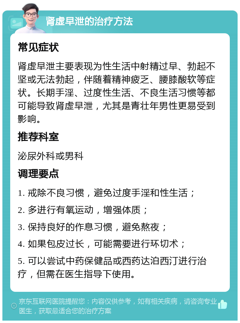 肾虚早泄的治疗方法 常见症状 肾虚早泄主要表现为性生活中射精过早、勃起不坚或无法勃起，伴随着精神疲乏、腰膝酸软等症状。长期手淫、过度性生活、不良生活习惯等都可能导致肾虚早泄，尤其是青壮年男性更易受到影响。 推荐科室 泌尿外科或男科 调理要点 1. 戒除不良习惯，避免过度手淫和性生活； 2. 多进行有氧运动，增强体质； 3. 保持良好的作息习惯，避免熬夜； 4. 如果包皮过长，可能需要进行环切术； 5. 可以尝试中药保健品或西药达泊西汀进行治疗，但需在医生指导下使用。