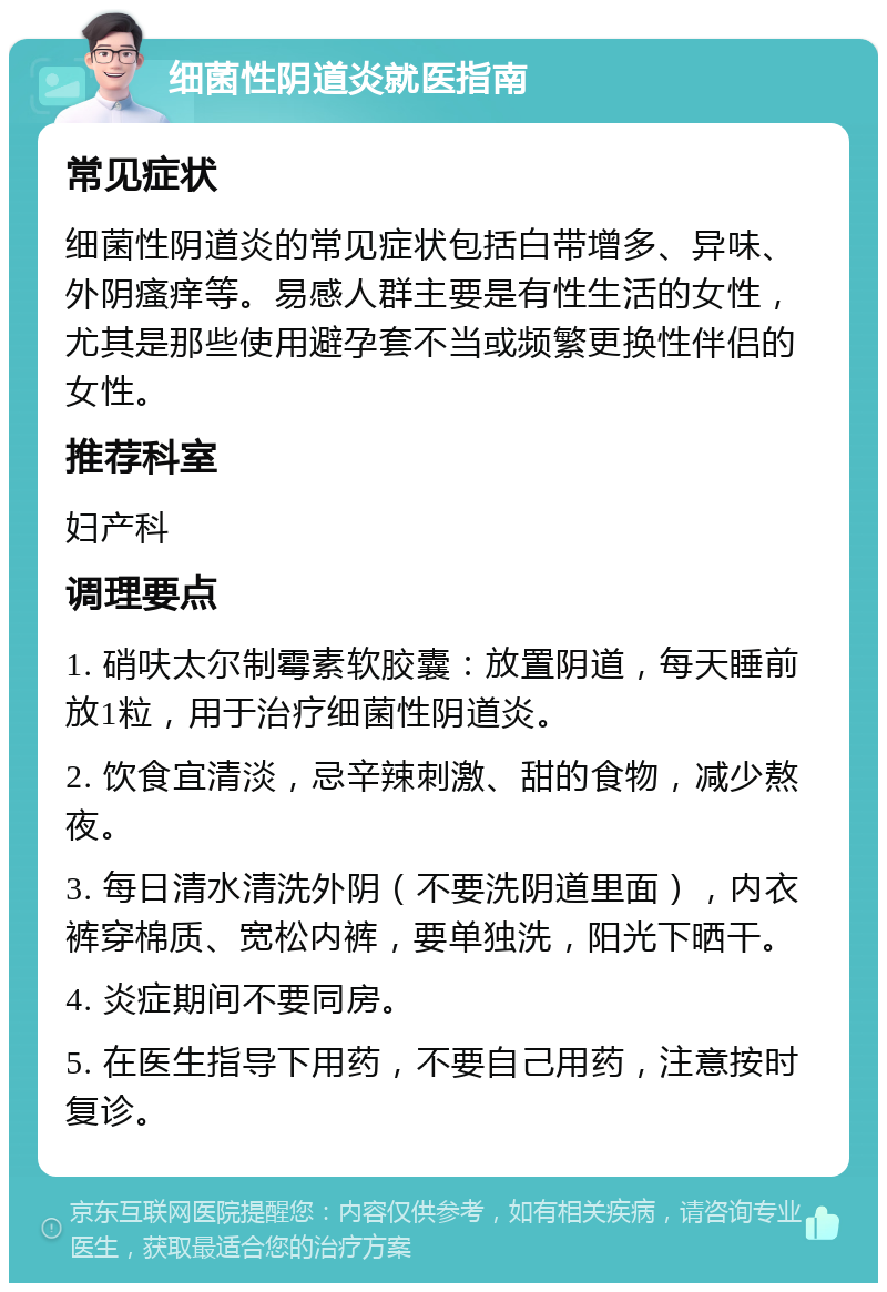 细菌性阴道炎就医指南 常见症状 细菌性阴道炎的常见症状包括白带增多、异味、外阴瘙痒等。易感人群主要是有性生活的女性，尤其是那些使用避孕套不当或频繁更换性伴侣的女性。 推荐科室 妇产科 调理要点 1. 硝呋太尔制霉素软胶囊：放置阴道，每天睡前放1粒，用于治疗细菌性阴道炎。 2. 饮食宜清淡，忌辛辣刺激、甜的食物，减少熬夜。 3. 每日清水清洗外阴（不要洗阴道里面），内衣裤穿棉质、宽松内裤，要单独洗，阳光下晒干。 4. 炎症期间不要同房。 5. 在医生指导下用药，不要自己用药，注意按时复诊。