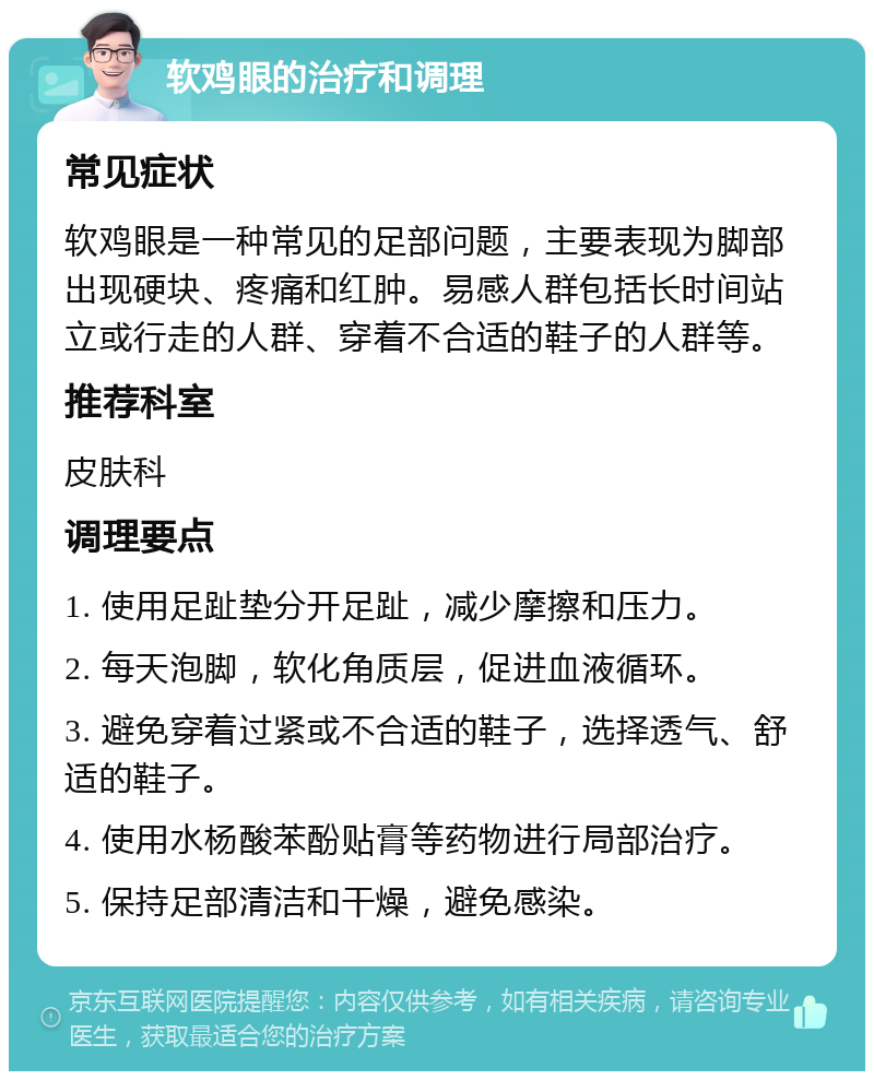 软鸡眼的治疗和调理 常见症状 软鸡眼是一种常见的足部问题，主要表现为脚部出现硬块、疼痛和红肿。易感人群包括长时间站立或行走的人群、穿着不合适的鞋子的人群等。 推荐科室 皮肤科 调理要点 1. 使用足趾垫分开足趾，减少摩擦和压力。 2. 每天泡脚，软化角质层，促进血液循环。 3. 避免穿着过紧或不合适的鞋子，选择透气、舒适的鞋子。 4. 使用水杨酸苯酚贴膏等药物进行局部治疗。 5. 保持足部清洁和干燥，避免感染。