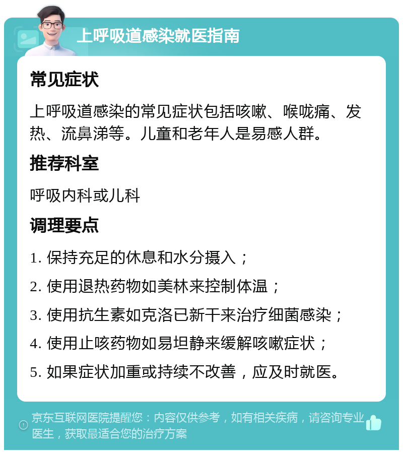 上呼吸道感染就医指南 常见症状 上呼吸道感染的常见症状包括咳嗽、喉咙痛、发热、流鼻涕等。儿童和老年人是易感人群。 推荐科室 呼吸内科或儿科 调理要点 1. 保持充足的休息和水分摄入； 2. 使用退热药物如美林来控制体温； 3. 使用抗生素如克洛已新干来治疗细菌感染； 4. 使用止咳药物如易坦静来缓解咳嗽症状； 5. 如果症状加重或持续不改善，应及时就医。