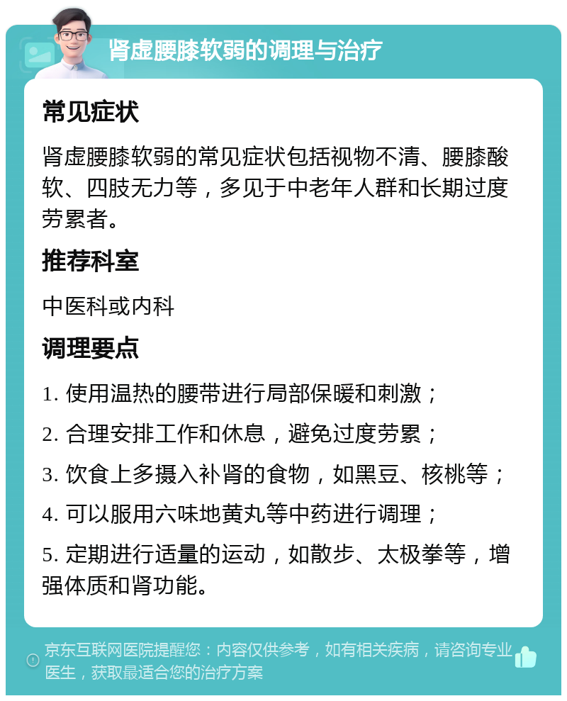 肾虚腰膝软弱的调理与治疗 常见症状 肾虚腰膝软弱的常见症状包括视物不清、腰膝酸软、四肢无力等，多见于中老年人群和长期过度劳累者。 推荐科室 中医科或内科 调理要点 1. 使用温热的腰带进行局部保暖和刺激； 2. 合理安排工作和休息，避免过度劳累； 3. 饮食上多摄入补肾的食物，如黑豆、核桃等； 4. 可以服用六味地黄丸等中药进行调理； 5. 定期进行适量的运动，如散步、太极拳等，增强体质和肾功能。