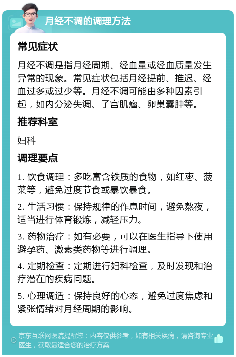 月经不调的调理方法 常见症状 月经不调是指月经周期、经血量或经血质量发生异常的现象。常见症状包括月经提前、推迟、经血过多或过少等。月经不调可能由多种因素引起，如内分泌失调、子宫肌瘤、卵巢囊肿等。 推荐科室 妇科 调理要点 1. 饮食调理：多吃富含铁质的食物，如红枣、菠菜等，避免过度节食或暴饮暴食。 2. 生活习惯：保持规律的作息时间，避免熬夜，适当进行体育锻炼，减轻压力。 3. 药物治疗：如有必要，可以在医生指导下使用避孕药、激素类药物等进行调理。 4. 定期检查：定期进行妇科检查，及时发现和治疗潜在的疾病问题。 5. 心理调适：保持良好的心态，避免过度焦虑和紧张情绪对月经周期的影响。