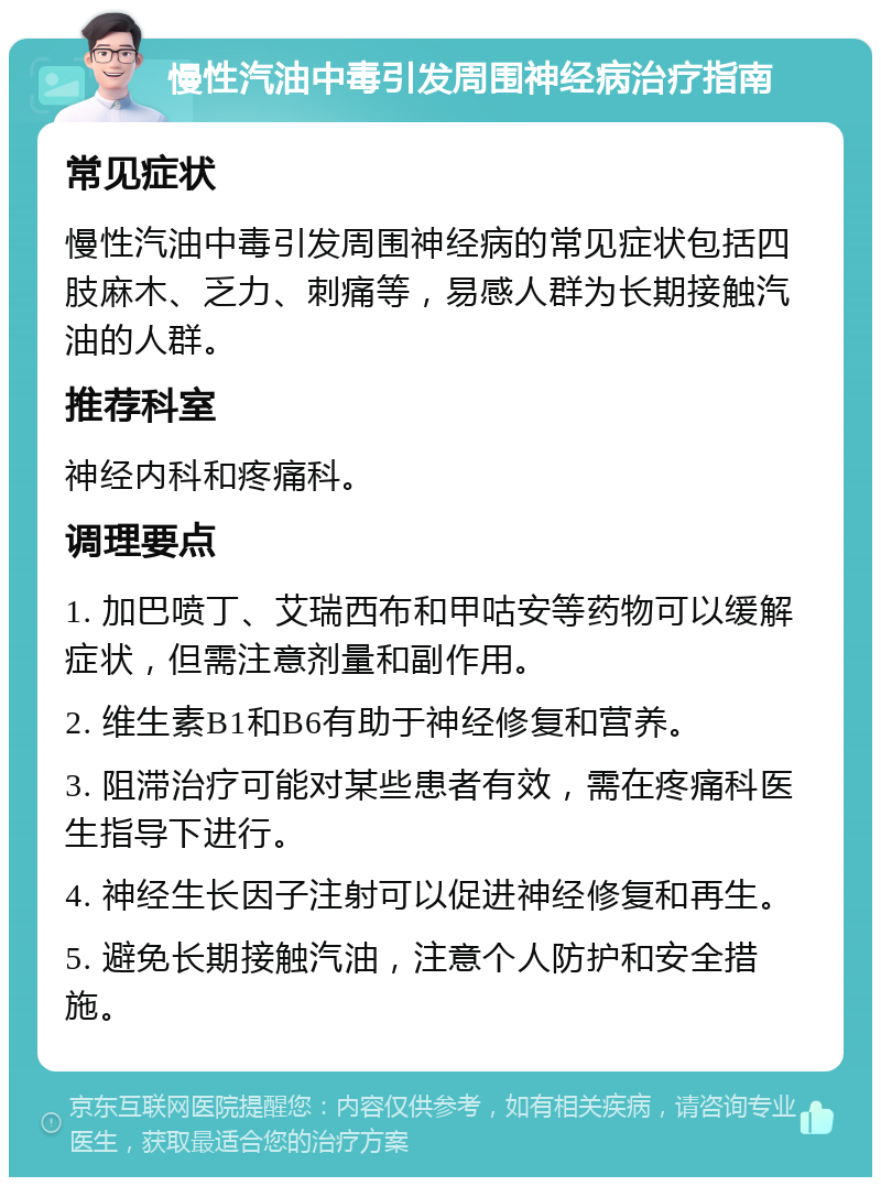 慢性汽油中毒引发周围神经病治疗指南 常见症状 慢性汽油中毒引发周围神经病的常见症状包括四肢麻木、乏力、刺痛等，易感人群为长期接触汽油的人群。 推荐科室 神经内科和疼痛科。 调理要点 1. 加巴喷丁、艾瑞西布和甲咕安等药物可以缓解症状，但需注意剂量和副作用。 2. 维生素B1和B6有助于神经修复和营养。 3. 阻滞治疗可能对某些患者有效，需在疼痛科医生指导下进行。 4. 神经生长因子注射可以促进神经修复和再生。 5. 避免长期接触汽油，注意个人防护和安全措施。