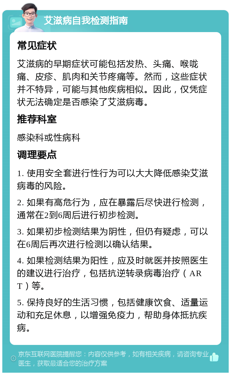 艾滋病自我检测指南 常见症状 艾滋病的早期症状可能包括发热、头痛、喉咙痛、皮疹、肌肉和关节疼痛等。然而，这些症状并不特异，可能与其他疾病相似。因此，仅凭症状无法确定是否感染了艾滋病毒。 推荐科室 感染科或性病科 调理要点 1. 使用安全套进行性行为可以大大降低感染艾滋病毒的风险。 2. 如果有高危行为，应在暴露后尽快进行检测，通常在2到6周后进行初步检测。 3. 如果初步检测结果为阴性，但仍有疑虑，可以在6周后再次进行检测以确认结果。 4. 如果检测结果为阳性，应及时就医并按照医生的建议进行治疗，包括抗逆转录病毒治疗（ART）等。 5. 保持良好的生活习惯，包括健康饮食、适量运动和充足休息，以增强免疫力，帮助身体抵抗疾病。