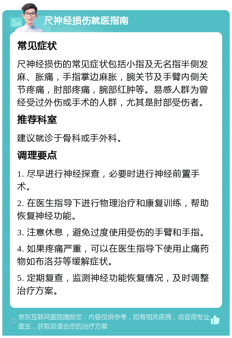 尺神经损伤就医指南 常见症状 尺神经损伤的常见症状包括小指及无名指半侧发麻、胀痛，手指掌边麻胀，腕关节及手臂内侧关节疼痛，肘部疼痛，腕部红肿等。易感人群为曾经受过外伤或手术的人群，尤其是肘部受伤者。 推荐科室 建议就诊于骨科或手外科。 调理要点 1. 尽早进行神经探查，必要时进行神经前置手术。 2. 在医生指导下进行物理治疗和康复训练，帮助恢复神经功能。 3. 注意休息，避免过度使用受伤的手臂和手指。 4. 如果疼痛严重，可以在医生指导下使用止痛药物如布洛芬等缓解症状。 5. 定期复查，监测神经功能恢复情况，及时调整治疗方案。