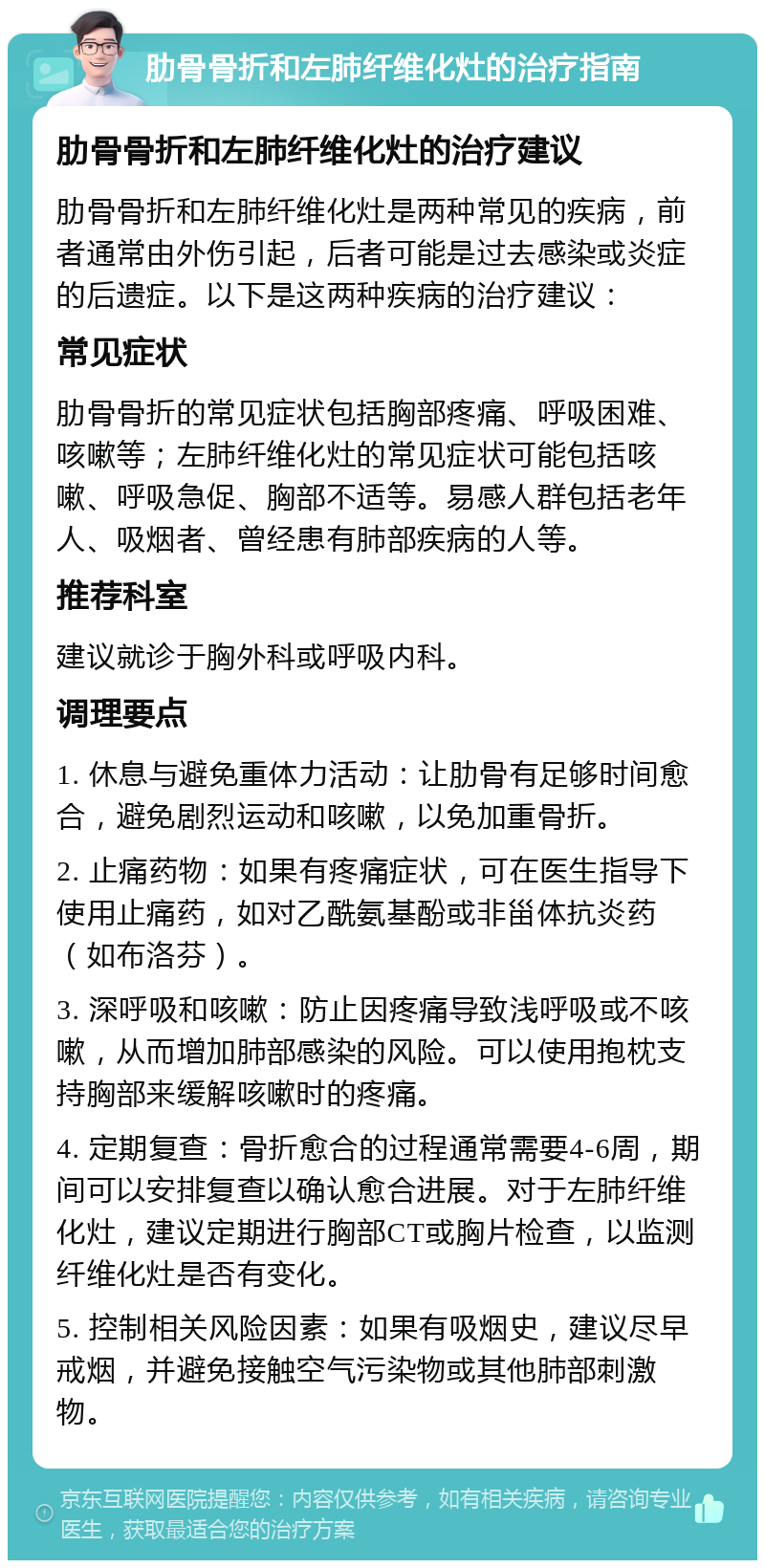 肋骨骨折和左肺纤维化灶的治疗指南 肋骨骨折和左肺纤维化灶的治疗建议 肋骨骨折和左肺纤维化灶是两种常见的疾病，前者通常由外伤引起，后者可能是过去感染或炎症的后遗症。以下是这两种疾病的治疗建议： 常见症状 肋骨骨折的常见症状包括胸部疼痛、呼吸困难、咳嗽等；左肺纤维化灶的常见症状可能包括咳嗽、呼吸急促、胸部不适等。易感人群包括老年人、吸烟者、曾经患有肺部疾病的人等。 推荐科室 建议就诊于胸外科或呼吸内科。 调理要点 1. 休息与避免重体力活动：让肋骨有足够时间愈合，避免剧烈运动和咳嗽，以免加重骨折。 2. 止痛药物：如果有疼痛症状，可在医生指导下使用止痛药，如对乙酰氨基酚或非甾体抗炎药（如布洛芬）。 3. 深呼吸和咳嗽：防止因疼痛导致浅呼吸或不咳嗽，从而增加肺部感染的风险。可以使用抱枕支持胸部来缓解咳嗽时的疼痛。 4. 定期复查：骨折愈合的过程通常需要4-6周，期间可以安排复查以确认愈合进展。对于左肺纤维化灶，建议定期进行胸部CT或胸片检查，以监测纤维化灶是否有变化。 5. 控制相关风险因素：如果有吸烟史，建议尽早戒烟，并避免接触空气污染物或其他肺部刺激物。