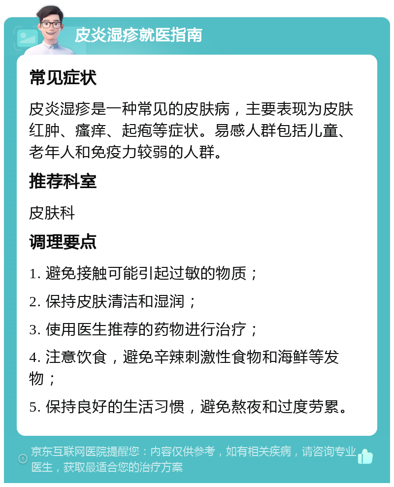 皮炎湿疹就医指南 常见症状 皮炎湿疹是一种常见的皮肤病，主要表现为皮肤红肿、瘙痒、起疱等症状。易感人群包括儿童、老年人和免疫力较弱的人群。 推荐科室 皮肤科 调理要点 1. 避免接触可能引起过敏的物质； 2. 保持皮肤清洁和湿润； 3. 使用医生推荐的药物进行治疗； 4. 注意饮食，避免辛辣刺激性食物和海鲜等发物； 5. 保持良好的生活习惯，避免熬夜和过度劳累。