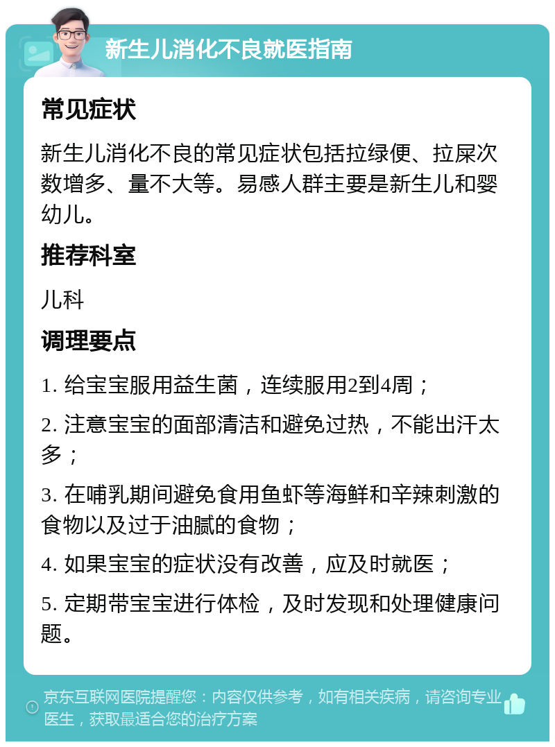 新生儿消化不良就医指南 常见症状 新生儿消化不良的常见症状包括拉绿便、拉屎次数增多、量不大等。易感人群主要是新生儿和婴幼儿。 推荐科室 儿科 调理要点 1. 给宝宝服用益生菌，连续服用2到4周； 2. 注意宝宝的面部清洁和避免过热，不能出汗太多； 3. 在哺乳期间避免食用鱼虾等海鲜和辛辣刺激的食物以及过于油腻的食物； 4. 如果宝宝的症状没有改善，应及时就医； 5. 定期带宝宝进行体检，及时发现和处理健康问题。