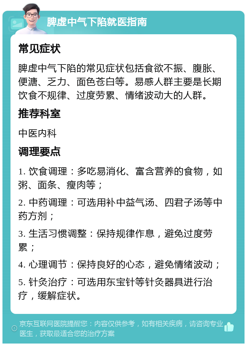 脾虚中气下陷就医指南 常见症状 脾虚中气下陷的常见症状包括食欲不振、腹胀、便溏、乏力、面色苍白等。易感人群主要是长期饮食不规律、过度劳累、情绪波动大的人群。 推荐科室 中医内科 调理要点 1. 饮食调理：多吃易消化、富含营养的食物，如粥、面条、瘦肉等； 2. 中药调理：可选用补中益气汤、四君子汤等中药方剂； 3. 生活习惯调整：保持规律作息，避免过度劳累； 4. 心理调节：保持良好的心态，避免情绪波动； 5. 针灸治疗：可选用东宝针等针灸器具进行治疗，缓解症状。