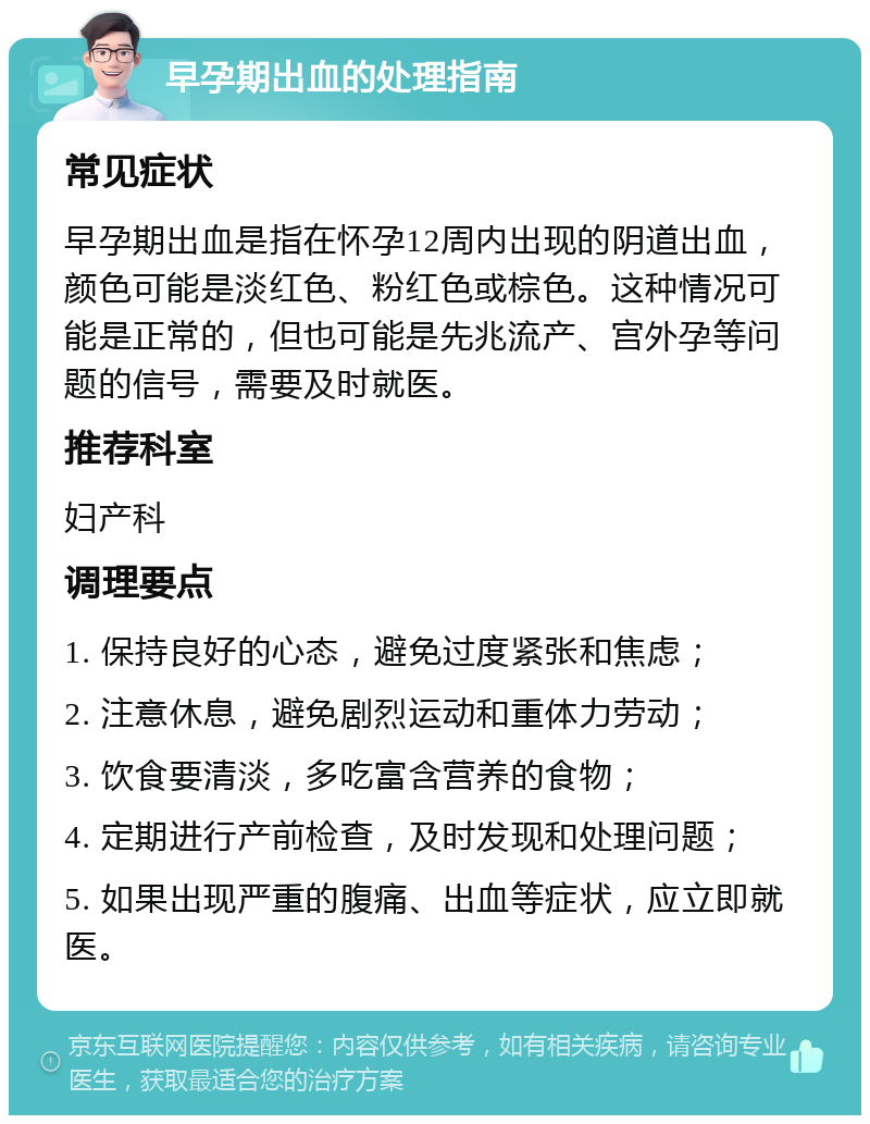 早孕期出血的处理指南 常见症状 早孕期出血是指在怀孕12周内出现的阴道出血，颜色可能是淡红色、粉红色或棕色。这种情况可能是正常的，但也可能是先兆流产、宫外孕等问题的信号，需要及时就医。 推荐科室 妇产科 调理要点 1. 保持良好的心态，避免过度紧张和焦虑； 2. 注意休息，避免剧烈运动和重体力劳动； 3. 饮食要清淡，多吃富含营养的食物； 4. 定期进行产前检查，及时发现和处理问题； 5. 如果出现严重的腹痛、出血等症状，应立即就医。