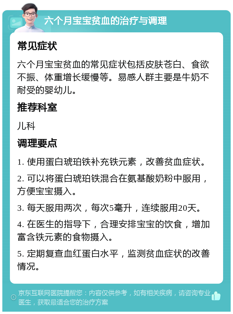 六个月宝宝贫血的治疗与调理 常见症状 六个月宝宝贫血的常见症状包括皮肤苍白、食欲不振、体重增长缓慢等。易感人群主要是牛奶不耐受的婴幼儿。 推荐科室 儿科 调理要点 1. 使用蛋白琥珀铁补充铁元素，改善贫血症状。 2. 可以将蛋白琥珀铁混合在氨基酸奶粉中服用，方便宝宝摄入。 3. 每天服用两次，每次5毫升，连续服用20天。 4. 在医生的指导下，合理安排宝宝的饮食，增加富含铁元素的食物摄入。 5. 定期复查血红蛋白水平，监测贫血症状的改善情况。