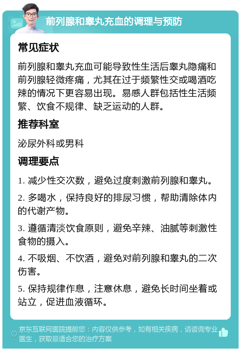 前列腺和睾丸充血的调理与预防 常见症状 前列腺和睾丸充血可能导致性生活后睾丸隐痛和前列腺轻微疼痛，尤其在过于频繁性交或喝酒吃辣的情况下更容易出现。易感人群包括性生活频繁、饮食不规律、缺乏运动的人群。 推荐科室 泌尿外科或男科 调理要点 1. 减少性交次数，避免过度刺激前列腺和睾丸。 2. 多喝水，保持良好的排尿习惯，帮助清除体内的代谢产物。 3. 遵循清淡饮食原则，避免辛辣、油腻等刺激性食物的摄入。 4. 不吸烟、不饮酒，避免对前列腺和睾丸的二次伤害。 5. 保持规律作息，注意休息，避免长时间坐着或站立，促进血液循环。